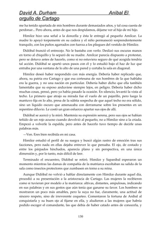 David A. Durham Aníbal El
orgullo de Cartago
me ha tenido apartada de mis hombres durante demasiados años, y tal cosa cuesta de
perdonar... Pero ahora, antes de que nos despidamos, déjame ver al hijo de mi hijo.
Himilce hizo una señal a la doncella y ésta le entregó al pequeño Amílcar. La
madre lo apoyó torpemente en su cadera y el niño permaneció sorprendentemente
tranquilo, con los puños agarrados con fuerza a los pliegues del vestido de Himilce.
Didóbal frunció el entrecejo. No le bastaba con verlo. Deslizó sus oscuras manos
en torno al chiquillo y lo separó de su madre. Amílcar parecía dispuesto a protestar,
pero se detuvo antes de hacerlo, como si no estuviera seguro de qué acogida tendría
tal acción. Didóbal se apartó unos pasos con él y lo estudió bajo el haz de luz que
entraba por una ventana de lo alto de una pared y cortaba la sala en diagonal.
Himilce deseó haber respondido con más energía. Debería haber replicado que,
ahora, su patria era Cartago y que esa cortesana de sus hombres de la que hablaba
era la guerra, y no una nación en particular. Debería haber dicho que ella también
lamentaba que su esposo anduviese siempre lejos, en peligro. Debería haber dicho
muchas cosas, pensó, pero ya había pasado la ocasión. En silencio, levantó la vista al
techo. Lo primero que atrajo su mirada fue el vuelo de un pajarillo, pero luego la
mantuvo fija en lo alto, presa de la súbita sospecha de que aquel techo no era sólido,
sino un líquido oscuro que amenazaba con derramarse sobre los presentes en un
repentino diluvio. Le costó un gran esfuerzo apartar sus ojos de allí.
Didóbal se acercó y la miró. Mantenía su expresión serena, pero sus ojos se habían
teñido de un rojo acuoso cuando devolvió al pequeño, no a Himilce sino a la criada.
Empezó a volverle la espalda, pero antes de hacerlo tuvo tiempo de decirle unas
palabras más.
—Ven. Eres bien recibida en mi casa.
Himilce estudió el perfil de su suegra y buscó algún rastro de emoción tras sus
facciones, pero nada en ellas dejaba entrever lo que pensaba. El ojo, de costado y
entre los párpados hinchados, aparecía plano y sin perspectiva, en una única
dimensión y, por lo tanto, más difícil de leer.
Terminado el encuentro, Didóbal se retiró. Himilce y Sapaníbal esperaron un
momento mientras las damas de compañía de la matriarca escoltaban su salida de la
sala como insectos protectores que zumbasen en torno a su reina.
Aunque Didóbal no volvió a hablar directamente con Himilce durante aquel día,
procedió a su presentación a la aristocracia de Cartago. Las mujeres la recibieron
como si tuvieran por modelo a la matriarca: altivas, distantes, ampulosas, indicando
en sus palabras y en sus gestos que aún tenía que ganarse su favor. Los hombres se
mostraron un poco más amables, pero la suya no fue, claramente, una actitud de
sincero respeto, sino de irreverente coqueteo. Comentaron la fortuna de Aníbal al
conquistarla y su buen ojo al fijarse en ella, y aludieron a las mujeres que habría
podido escoger el comandante, las que debía de haber catado antes de conocerla, y
130
 