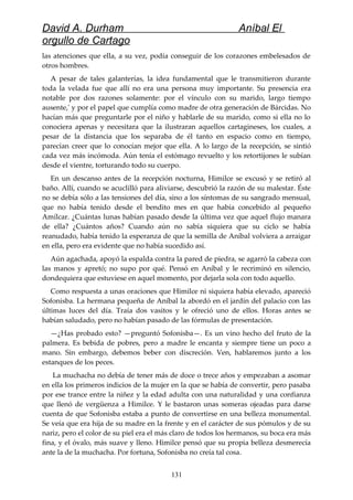 David A. Durham Aníbal El
orgullo de Cartago
las atenciones que ella, a su vez, podía conseguir de los corazones embelesados de
otros hombres.
A pesar de tales galanterías, la idea fundamental que le transmitieron durante
toda la velada fue que allí no era una persona muy importante. Su presencia era
notable por dos razones solamente: por el vínculo con su marido, largo tiempo
ausente,' y por el papel que cumplía como madre de otra generación de Bárcidas. No
hacían más que preguntarle por el niño y hablarle de su marido, como si ella no lo
conociera apenas y necesitara que la ilustraran aquellos cartagineses, los cuales, a
pesar de la distancia que los separaba de él tanto en espacio como en tiempo,
parecían creer que lo conocían mejor que ella. A lo largo de la recepción, se sintió
cada vez más incómoda. Aún tenía el estómago revuelto y los retortijones le subían
desde el vientre, torturando todo su cuerpo.
En un descanso antes de la recepción nocturna, Himilce se excusó y se retiró al
baño. Allí, cuando se acuclilló para aliviarse, descubrió la razón de su malestar. Éste
no se debía sólo a las tensiones del día, sino a los síntomas de su sangrado mensual,
que no había tenido desde el bendito mes en que había concebido al pequeño
Amílcar. ¿Cuántas lunas habían pasado desde la última vez que aquel flujo manara
de ella? ¿Cuántos años? Cuando aún no sabía siquiera que su ciclo se había
reanudado, había tenido la esperanza de que la semilla de Aníbal volviera a arraigar
en ella, pero era evidente que no había sucedido así.
Aún agachada, apoyó la espalda contra la pared de piedra, se agarró la cabeza con
las manos y apretó; no supo por qué. Pensó en Aníbal y le recriminó en silencio,
dondequiera que estuviese en aquel momento, por dejarla sola con todo aquello.
Como respuesta a unas oraciones que Himilce ni siquiera había elevado, apareció
Sofonisba. La hermana pequeña de Aníbal la abordó en el jardín del palacio con las
últimas luces del día. Traía dos vasitos y le ofreció uno de ellos. Horas antes se
habían saludado, pero no habían pasado de las fórmulas de presentación.
—¿Has probado esto? —preguntó Sofonisba—. Es un vino hecho del fruto de la
palmera. Es bebida de pobres, pero a madre le encanta y siempre tiene un poco a
mano. Sin embargo, debemos beber con discreción. Ven, hablaremos junto a los
estanques de los peces.
La muchacha no debía de tener más de doce o trece años y empezaban a asomar
en ella los primeros indicios de la mujer en la que se había de convertir, pero pasaba
por ese trance entre la niñez y la edad adulta con una naturalidad y una confianza
que llenó de vergüenza a Himilce. Y le bastaron unas someras ojeadas para darse
cuenta de que Sofonisba estaba a punto de convertirse en una belleza monumental.
Se veía que era hija de su madre en la frente y en el carácter de sus pómulos y de su
nariz, pero el color de su piel era el más claro de todos los hermanos, su boca era más
fina, y el óvalo, más suave y lleno. Himilce pensó que su propia belleza desmerecía
ante la de la muchacha. Por fortuna, Sofonisba no creía tal cosa.
131
 