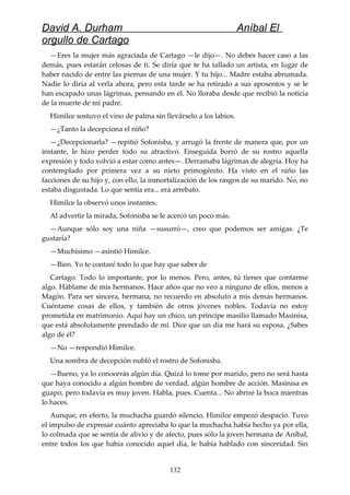 David A. Durham Aníbal El
orgullo de Cartago
—Eres la mujer más agraciada de Cartago —le dijo—. No debes hacer caso a las
demás, pues estarán celosas de ti. Se diría que te ha tallado un artista, en lugar de
haber nacido de entre las piernas de una mujer. Y tu hijo... Madre estaba abrumada.
Nadie lo diría al verla ahora, pero esta tarde se ha retirado a sus aposentos y se le
han escapado unas lágrimas, pensando en él. No lloraba desde que recibió la noticia
de la muerte de mi padre.
Himilce sostuvo el vino de palma sin llevárselo a los labios.
—¿Tanto la decepciona el niño?
—¿Decepcionarla? —repitió Sofonisba, y arrugó la frente de manera que, por un
instante, le hizo perder todo su atractivo. Enseguida borró de su rostro aquella
expresión y todo volvió a estar como antes—. Derramaba lágrimas de alegría. Hoy ha
contemplado por primera vez a su nieto primogénito. Ha visto en el niño las
facciones de su hijo y, con ello, la inmortalización de los rasgos de su marido. No, no
estaba disgustada. Lo que sentía era... era arrebato.
Himilce la observó unos instantes.
Al advertir la mirada, Sofonisba se le acercó un poco más.
—Aunque sólo soy una niña —susurró—, creo que podemos ser amigas. ¿Te
gustaría?
—Muchísimo —asintió Himilce.
—Bien. Yo te contaré todo lo que hay que saber de
Cartago. Todo lo importante, por lo menos. Pero, antes, tú tienes que contarme
algo. Háblame de mis hermanos. Hace años que no veo a ninguno de ellos, menos a
Magón. Para ser sincera, hermana, no recuerdo en absoluto a mis demás hermanos.
Cuéntame cosas de ellos, y también de otros jóvenes nobles. Todavía no estoy
prometida en matrimonio. Aquí hay un chico, un príncipe masilio llamado Masinisa,
que está absolutamente prendado de mí. Dice que un día me hará su esposa. ¿Sabes
algo de él?
—No —respondió Himilce.
Una sombra de decepción nubló el rostro de Sofonisba.
—Bueno, ya lo conocerás algún día. Quizá lo tome por marido, pero no será hasta
que haya conocido a algún hombre de verdad, algún hombre de acción. Masinisa es
guapo, pero todavía es muy joven. Habla, pues. Cuenta... No abriré la boca mientras
lo haces.
Aunque, en efecto, la muchacha guardó silencio, Himilce empezó despacio. Tuvo
el impulso de expresar cuánto apreciaba lo que la muchacha había hecho ya por ella,
lo colmada que se sentía de alivio y de afecto, pues sólo la joven hermana de Aníbal,
entre todos los que había conocido aquel día, le había hablado con sinceridad. Sin
132
 