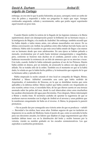David A. Durham Aníbal El
orgullo de Cartago
embargo, no era esto lo que le pedía Sofonisba; así pues, carraspeó, tomó un sorbo de
vino de palma y respondió a todas sus preguntas lo mejor que supo. Aunque
continuaba sangrando, callada y secretamente, sabía que podía seguir soportando
aquel mundo un poco más.
Cuando Hanón recibió la noticia de la llegada de las legiones romanas a la Iberia
septentrional, deseó con desesperación poseer la brillantez de su hermano mayor, o
la inteligencia de Magón, o la osadía de Asdrúbal. Sin embargo, también recordó que
los había dejado a todos meses antes, con adioses mascullados con rencor. En su
última conversación con Aníbal, las palabras entre ellos habían hervido hasta casi la
violencia. Había sido la ocasión en que más cerca había estado de llegar a las manos
con su hermano desde que eran adolescentes. En una época se habían peleado a
menudo, revolcándose por el suelo hasta terminar ensangrentados y magullados,
pero, conforme se hicieron más duchos en el combate, pareció como si los dos
hubieran reconocido la existencia de un hilo de amenaza que no se atrevían a tocar.
Con todo, cuando Aníbal le había ordenado quedarse al sur de los Pirineos, Hanón
había ardido en deseos, por un instante, de arrancarle la cabeza con algo pesado y
afilado. No se trataba sólo de la orden. También era el momento en que se la había
dado, la velada en que lo había hecho público y la insinuación que suponía de lo que
su hermano sabía y opinaba de él.
Había empezado la noche catando el vino local en compañía de Magón, Bóstar,
Adhérbal y Sileno. Adhérbal comentaba una carta que había recibido de
Arquímedes, el matemático de Siracusa, en la que se detallaban teorías que creía
aplicables a la defensa militar. Sileno explicó que había comido con Arquímedes en
una ocasión; ostras vivas, si recordaba bien, de las que dieron cuenta en una terraza
asomada sobre las peñas del mar, desde la cual observaban cómo unos muchachos
las sacaban directamente del agua para llevárselas. Poco después, Sileno interrumpió
a Bóstar a media frase. El secretario acababa de apuntar la sugerencia de que se
acuñaran nuevas monedas con la efigie de Aníbal en el anverso y unas palabras que
lo nombraran conquistador de Italia en el reverso. A Sileno, la propuesta le pareció
prematura.
—No se puede dar por conseguida una victoria antes de que se produzca —señaló
—. Recordad a los etolios, hace unos años. Estaban seguros de que no tardarían en
imponerse en su asedio de Medione, hasta el punto de que, como se acercaba la fecha
para sus elecciones anuales, los líderes que dejaban el cargo argumentaron que ellos
también debían tener voz en la distribución del botín y recibir honores por la
victoria, viendo su nombre grabado en los escudos conmemorativos. Los que
aspiraban a sustituirlos protestaron.
133
 
