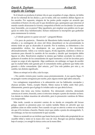 David A. Durham Aníbal El
orgullo de Cartago
Si el triunfo se producía el primer día en que ocupaban el cargo, dijeron, tal debía
de ser la voluntad de los dioses y, por lo tanto, sólo sus nombres debían figurar en
los escudos. Por supuesto, ninguna de las partes podía aceptar un acuerdo que
concediera el honor a la otra, por lo que decidieron que, quienquiera que estuviese al
mando cuando alcanzaran la victoria, compartiría el botín con los demás. Un acuerdo
muy honorable, ¿no os parece? Muy igualitario, por emplear una palabra con la que
quizá no estéis muy familiarizados. Incluso redactaron la inscripción que grabarían
para conmemorar la victoria.
—¿Y dónde quieres ir a parar con eso? —preguntó Bóstar.
—Un poco de paciencia... Demetrio de Macedonia había tomado partido por los
sitiados y su contingente de cinco mil ilirios desembarcó en las proximidades la
misma tarde en que se alcanzaba el acuerdo. Por la mañana, se enfrentaron a los
sorprendidos etolios, los desalojaron de sus posiciones y los derrotaron
abrumadoramente. Adiós a su victoria segura, Al día siguiente, mediones e ilirios se
reunieron para discutir la cuestión de los escudos y decidir qué inscripción debía
figurar en ellos. Resolvieron emplear la misma que habían acordado los etolios y
grabaron el nombre de los comandantes de aquel momento y el de los favoritos para
ocupar su cargo al año siguiente. Algo cambiaron, sin embargo: en lugar de escribir
que la ciudad había sido ganada por el comandante etolio, grabaron que había sido
ganada a dicho comandante. Qué astucia, ¿no? Una sola palabra por otra y, en
cambio, tan distinto significado.
Sileno se retrepó en la silla y alzó la copa.
—No cantéis victoria para vuestra causa prematuramente. A eso quería llegar. Y
no pongáis vuestra arrogancia por escrito, pues alguna mente ágil sabrá criticarla.
Los cartagineses respondieron a la admonición con las habituales carcajadas y
chanzas joviales. Todos, excepto Hanón. Sileno nunca le había caído bien pero,
últimamente, parecía que el griego lo irritaba cada vez que abría la boca.
Incluso ésta tenía una forma insolente. Era demasiado estrecha, demasiado
carnosa en el centro, fruncida, como si estuviera siempre a punto de mandar un beso.
Los demás no daban muestras de advertirlo, pero la presunción vanidosa de Sileno
era insoportable.
Más tarde, cuando se encontró camino de su tienda en compañía del locuaz
griego, soportó su presencia para ver cuánto tardaba Sileno en advertir que sus
palabras caían en oídos sordos. Pero cuando vio que se atrevía a entrar en su tienda
sin que él lo invitara a hacerlo, Hanón creyó que estaba a punto de estrangularlo. Y,
sin embargo, no fue eso exactamente lo que sucedió.
Sileno se acomodó en un triclinio que hasta hacía poco había sido propiedad de un
caudillo tribal y tomó en la mano otro vaso de vino. Recogió sus piernas delgadas
bajo el cuerpo y se arregló la túnica corta con la mano libre.
134
 