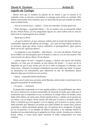 David A. Durham Aníbal El
orgullo de Cartago
Hanón notó que le sudaban las palmas de las manos y que el corazón se le
aceleraba como si estuviera acercándose al enemigo para entrar en combate. Sólo
habían transcurrido unos instantes, pero no tenía idea de por qué acababa de hablar
como lo había hecho.
—Eso no es asunto tuyo —replicó—. Como de costumbre, olvidas quién eres.
—Pido disculpas —respondió Sileno—. Tú, en cambio, eres un manuscrito difícil
de leer, Hanón Barca. ¿Te has preguntado alguna vez cómo habría sido tu vida de
haber sido tú el primogénito de tu madre?
—Igual que es ahora.
—¿A qué te refieres? ¿A que, entonces, habrías sido tú el jefe del ejército? Hanón,
comandante supremo del ejército de Cartago... ¿O a que tal cargo habría recaído en
tu hermano, igual que ahora, incluso saltándose la primogenitura? ¿Qué quieres
decir con eso de «igual que ahora»?
—La pregunta es una estupidez —dijo Hanón—, Un truco de filósofo. Puede que
tú me hables con circunloquios, pero el mundo es como es y no de otra manera. Esta
conversación me aburre, Sileno. Tú me aburres.
—¿Estás seguro de eso? —inquirió el griego, y deslizó una pierna del triclinio
dejando a la vista, por un instante, la cara interna del muslo—. A veces me da la
impresión de que lo que sientes por mí no es tedio ni disgusto, en absoluto, sino
cierta ansia... Nosotros, los griegos, entendemos esa ansia mejor que nadie. Yo poseo
en abundancia los instrumentos para adiestrarte en ella. En abundancia. Quizá
deberías dejar que te iniciara en sus secretos.
—Quizá —respondió Hanón finalmente.
Sileno, con el rostro muy próximo al del Bárcida, emitió desde lo más hondo de la
garganta un gruñido de asentimiento.
—Sí, quizá... —murmuró.
El griego dejó suspendida en el aire aquella palabra y las posibilidades que abría.
De nuevo, Hanón tuvo el deseo incontenible de retorcerle el cuello, pero sabía que el
sentimiento que lo impulsaba no era, en absoluto, la simple cólera. Se trataba, como
había dicho Sileno, de cierta ansia. Deseó taparle la boca y callarlo con la presión de
sus labios y de su lengua. Deseó alzarlo del suelo por la fuerza y arrojarlo sobre el
lecho y enseñarle que eran iguales, si no en ingenio, por lo menos en cuerpo. Jamás
había pensado que albergara tal pasión por aquel hombre de cuerpo flaco, piernas
arqueadas y cabeza demasiado grande, que era epítome de la arrogancia. El griego
no era un guerrero, ni un ejemplo de belleza masculina, y sin embargo Hanón lo
deseaba con una intensidad que lo golpeaba en el bajo vientre. Ansiaba una violencia
brutal, íntima, y nunca hasta aquel momento lo había comprendido con tanta
claridad.
136
 