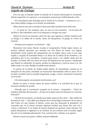 David A. Durham Aníbal El
orgullo de Cartago
Una voz que lo llamaba desde la entrada de la tienda interrumpió la revelación.
Hanón respondió con aspereza, y un mensajero anunció que Aníbal deseaba verlo.
—El comandante pide disculpas por lo tardío de la reunión —continuó la voz—,
pero desea hablar contigo en su tienda, de inmediato.
Sileno enarcó una ceja y terminó la frase que había iniciado hacía tanto rato:
—... O quizá no. En cualquier caso, no será en este momento. —Se levantó del
triclinio y miró alrededor como si se dispusiera a recoger sus cosas.
Hanón no movió un músculo, salvo los ojos, que siguieron a Sileno mientras éste
se dirigía a la salida de la tienda. Antes de desaparecer, el griego se volvió un
instante.
—Presenta mis respetos a tu hermano —dijo.
Momentos más tarde, Hanón cruzaba el campamento. Desde algún rincón, un
músico solitario ejecutaba una melodía con una flauta de hueso. Las fogatas
iluminaban varios puntos del campamento con un fulgor rojizo, como si una capa
tupida y cargada de humedad flotara a la altura de la cabeza de los hombres y no
permitiera que la luz ascendiera. Cuando pasó junto a un caballo atado por las
riendas, el animal soltó un chorro de orina. El chapoteo fue tan sonoro e inesperado
que Hanón se sobresaltó. Se apartó, recobró la compostura y miró en torno a sí. No
había nadie a la vista. Maldijo al caballo entre dientes.
La puerta de la tienda de Aníbal estaba abierta. El comandante, sentado en su
banqueta de tres patas, estudiaba un manuscrito desenrollado sobre la mesa. No se
levantó a recibirlo, pero lo estudió largamente. Luego, volvió a concentrar la atención
en el escrito.
—He interrumpido un momento de diversión, ¿no?
Hanón no tenía el menor deseo de poner nombre a la actividad de la que su
hermano acababa de sacarlo.
—Pensaba que te encontraría ocupado en lo mismo —respondió—. Todos los
hombres disfrutan del descanso... ¿Es que tú no dejas nunca de saborear tus victorias,
hermano?
—Al final de la jornada, ¿te felicitas por haber sobrevivido a ella? —dijo Aníbal sin
levantar la vista—. ¿No sabes que después de la noche llega el amanecer de un nuevo
día? Cada vez que exhalas el aliento, ¿crees que has alcanzado la grandeza? ¿O
recuerdas que en el mismo instante siguiente tendrás que tomar aire otra vez y
volver a comenzar? A un millar de fuerzas distintas les gustaría verme fracasar. No
puedo abandonar la vigilancia ni un instante. En eso consiste estar al mando; algún
día, tal vez lo entiendas plenamente. Ven, acércate más y siéntate, si te apetece.
Hanón avanzó unos pasos. Aníbal continuó hablando:
137
 
