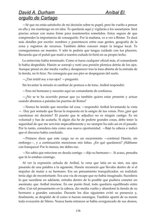 David A. Durham Aníbal El
orgullo de Cartago
—Sé que no estás satisfecho de mi decisión sobre tu papel, pero he vuelto a pensar
en ella y me mantengo en mi idea. Te quedarás aquí y vigilarás a los suesetanos. Será
preciso actuar con mano firme para mantenerlos sometidos. Estoy seguro de que
comprendes la importancia de conseguirlo. Por la mañana, ve a ver a Bóstar. Te dará
más detalles por escrito: nombres y parentescos entre esas gentes, geografía de la
zona y registros de recursos. También debes conocer mejor la lengua local. Te
conseguiremos un maestro. Y sólo te pediría que tengas cuidado con tus placeres.
Recuerda que el puñal que mató a nuestro cuñado lo hirió en su propio lecho.
La entrevista había terminado. Como si fuera cualquier oficial más, el comandante
lo había despedido. Hanón se sonrojó y notó una presión plomiza detrás de los ojos.
Aunque pensó en dar media vuelta y desaparecer tras la lona abierta de la entrada de
la tienda, no lo hizo. No conseguía que sus pies se despegaran del suelo.
—¿Tan inútil soy a tus ojos? —preguntó.
Sin levantar la mirada ni cambiar de postura o de tono, Aníbal respondió:
—Eres mi hermano y necesito aquí un comandante de confianza.
—¿No se te ha ocurrido pensar que yo también quiero estar presente y actuar
cuando abramos a patadas las puertas de Roma?
—Nunca he tenido que recordar tal cosa —respondió Aníbal levantando la vista
—. Doy por sentado que llevas la respuesta en la sangre de tus venas. Pero ¿por qué
cuestionas mi decisión? El puesto que te adjudico no es ningún castigo. Es mi
voluntad y has de acatarla. Si algún día he de pedirte grandes cosas, debo tener la
seguridad de que me servirás impecablemente y no siempre ha sido así en el pasado.
Por lo tanto, considera ésta como una nueva oportunidad. —Bajó la cabeza e indicó
que el discurso había concluido.
—Primero dices que este cargo no es un escarmiento —continuó Hanón, sin
embargo—, y a continuación mencionas mis faltas. ¿En qué quedamos? ¡Háblame
con franqueza! Por lo menos, me debes eso.
—No sabía que estuviese en deuda contigo —dijo su hermano—. Si acaso, pensaba
que tú lo estabas conmigo.
Al ver la expresión ceñuda de Aníbal, la vena que latía en su sien, sus ojos
pasando de una palabra a la siguiente, Hanón reconoció que llevaba dentro de sí el
impulso de matar a su hermano. Era un pensamiento tranquilizador, en realidad;
tenía algo de reconfortante. Era una vía de escape que no había imaginado. Sucediera
lo que sucediese en adelante, entraba dentro de lo posible que pudiera cometer un
asesinato; que Aníbal muriese. En ese punto final, todo quedaría equilibrado entre
ellos. Con tal pensamiento en la cabeza, dio media vuelta y abandonó la tienda de su
hermano a grandes zancadas. Durante los días siguientes evitó su presencia y,
finalmente, se despidió de él como si fueran enemigos. También apartó de su mente
toda evocación de Sileno. Nunca hasta entonces se había avergonzado de sus deseos,
138
 