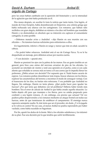 David A. Durham Aníbal El
orgullo de Cartago
pero las cosas habían cambiado con la aparición del historiador y con la intensidad
de la agitación que éste había producido en él.
Dos meses después, un auxiliar le traía la noticia que tanto temía. Una legión, al
mando de Cneo Escipión, había desembarcado en Emporion, una colonia griega que
había rechazado una alianza con los cartagineses. Los romanos, que habían sido
recibidos con gran alegría, doblaban en número a los diez mil hombres que mandaba
Hanón y no disimulaban en absoluto que su intención era capturar al comandante
cartaginés, lo antes posible.
—Debemos mandar aviso a Asdrúbal —dijo Hanón en una reunión con sus
oficiales—. No tenemos fuerzas suficientes para enfrentarnos a ellos.
Un lugarteniente, inferior a Hanón en rango y menor que éste en edad, sacudió la
cabeza.
—No podrá haber refuerzos. Asdrúbal está al sur de Cartago Nova. Ya se le ha
despachado un mensaje, pero debemos actuar por nuestra cuenta.
—Y con decisión —apuntó otro.
Hanón se presionó los ojos con la palma de las manos. Era un gesto insólito en un
general, pero hizo caso omiso del nervioso arrastrar de pies de los oficiales. Lo
acometió un retortijón de vientre y notó una opresión en el pecho, como si con cada
aliento que exhalaba se cerrara más en torno a él una correa que le impedía llenar los
pulmones. ¿Debía actuar con decisión? Por supuesto que sí. Nada bueno sacaría de
esperar. Los romanos podían desembarcar más tropas, buscar alianzas con los iberos,
explorar las características del terreno y encontrar el modo de conseguir ventaja. Con
el transcurso de los días, no harían sino reforzarse. Y era probable que Asdrúbal no
llegara. Sin embargo, Hanón no tenía planes. ¿Qué podía hacer para igualar las
fuerzas? ¿Por qué tenía que debatirse con tal problema? Debería haber tenido más
hombres. Era el error de cálculo de Aníbal lo que había creado aquella situación. Lo
había dejado allí para que manejara a los iberos, pero no estaba preparado para
combatir a una legión romana. ¡Y, sin embargo, era preciso que actuase! Tal vez
pudiera pillar desprevenidos a los romanos mediante un ataque frontal con todas sus
fuerzas, antes de que terminaran de establecer el campamento. El enemigo nunca
esperaría semejante osadía. Sí, éste tenía que ser el proceder, sin duda. ¿Y si la jugada
se le volvía en contra? En ese caso, al menos Aníbal no podría reprenderlo por haber
vacilado, como había sucedido en Saguntum.
Por fin, apartó los dedos de la frente. Miró a los oficiales subalternos y los informó
de su plan. Fue una decisión por la que tendría que sufrir terriblemente.
139
 