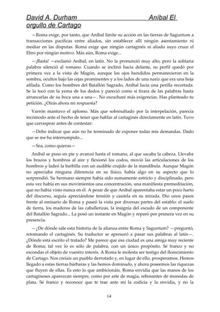 David A. Durham Aníbal El
orgullo de Cartago
—Roma exige, por tanto, que Aníbal limite su acción en las tierras de Saguntum a
transacciones pacíficas entre aliados, sin establecer allí ningún asentamiento ni
mediar en las disputas. Roma exige que ningún cartaginés ni aliado suyo cruce el
Ebro por ningún motivo. Más aún, Roma exige...
—¡Basta! —exclamó Aníbal, en latín. No la pronunció muy alto, pero la solitaria
palabra silenció al romano. Cuando se inclinó hacia delante, su perfil quedó por
primera vez a la vista de Magón, aunque los ojos hundidos permanecieron en la
sombra, ocultos bajo las cejas prominentes y a los lados de una nariz que era una hoja
afilada. Como los hombres del Batallón Sagrado, Aníbal lucía una perilla recortada.
Se la tocó con la yema de los dedos y pareció como si tirara de las palabras hasta
arrancarlas de su boca una a una—. No escucharé más exigencias. Has planteado tu
petición. ¿Oirás ahora mi respuesta?
Varrón mantuvo el aplomo. Más que sobresaltado por la interpelación, parecía
incómodo ante el hecho de tener que hablar al cartaginés directamente en latín. Tuvo
que carraspear antes de contestar:
—Debo indicar que aún no he terminado de exponer todas mis demandas. Dado
que se me ha interrumpido...
—Sea, como quieras—
Aníbal se puso en pie y avanzó hasta el romano, al que sacaba la cabeza. Llevaba
los brazos y hombros al aire y flexionó los codos, movió las articulaciones de los
hombros y ladeó la barbilla con un audible crujido de la mandíbula. Aunque Magón
no apreciaba ninguna diferencia en su físico, había algo en su aspecto que lo
sorprendió. Su hermano siempre había sido sumamente estricto y disciplinado, pero
esta vez había en sus movimientos una concentración, una manifiesta premeditación,
que no había visto nunca en él. A pesar de que Aníbal aparentaba estar un poco harto
del discurso, seguía apreciándose tensión y cautela en su mirada. Dio unos pasos
frente al emisario de Roma y paseó la vista por diversas partes del establo: el suelo
de tierra, los maderos de las caballerizas, la insignia del escudo de un componente
del Batallón Sagrado... La posó un instante en Magón y reparó por primera vez en su
presencia.
—¿De dónde sale esta historia de la alianza entre Roma y Saguntum? —preguntó,
retomando el cartaginés. Su traductor se apresuró a pasar sus palabras al latín—.
¿Dónde está escrito el tratado? Me parece que esa ciudad es una amiga muy reciente
de Roma; tal vez lo es sólo de palabra, con un único propósito. Sé franco y no
escondas el objeto de vuestro interés. A Roma le molesta ser testigo del florecimiento
de Cartago. Nos creíais un pueblo derrotado y, en lugar de ello, prosperamos. Hemos
llegado a estas tierras bárbaras y las hemos dominado, y ahora poseemos las riquezas
que fluyen de ellas. Es esto lo que ambicionáis. Roma envidia que las manos de los
cartagineses aparezcan siempre, como por arte de magia, rebosantes de monedas de
plata. Sé franco y reconoce que te trae ante mí la codicia y la envidia, y no la
14
 