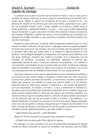 David A. Durham Aníbal El
orgullo de Cartago
La primera roca en caer se anunció con un temblor de tierra y con un ruido que no
procedía de ninguna dirección concreta y parecía transmitirse por las entrañas de la
propia tierra. Magón lo apreció en las plantas de los pies y cuando lo vio —un
peñasco del tamaño de un elefante, gris como esas bestias, que primero caía a peso
por un acantilado cortado a pico y luego rebotaba en la ladera y rodaba hacia el
fondo quebrando y aplastando árboles a su paso—, creyó que lo había desprendido
el paso del ejército. La gran roca alcanzó el fondo de la cañada, no lejos de la posición
que ocupaba el Bárcida, y aplastó una mula y a los dos hombres que la atendían. Se
produjo una terrible confusión y cayó una lluvia de piedras de menor tamaño. Eso
sólo fue el principio.
Durante los días anteriores, el ejército había progresado bastante, pero la cuarta
jornada la habían dedicado casi por entero a zigzaguear por una angosta garganta.
Tuvieron que avanzar en una columna, de pocos en fondo, pues las paredes de roca
se cerraban sobre ellos por ambos lados y se alzaban en algunos puntos en una
perfecta vertical. Magón cabalgaba en vanguardia, con el grueso de la caballería y los
dos guías alóbroges, mientras que Aníbal se ocupaba de la retaguardia con las
unidades de infantería. Avanzaban con dificultad, sorteando la corriente que
serpenteaba delante de ellos a cada paso, saltando rocas, guiando a los caballos y
convenciendo a los elefantes de que no tenían nada que temer. La hilera de soldados
debía de extenderse varias millas; la cabeza de la columna no alcanzaba a ver la cola,
y la comunicación entre las unidades se hacía difícil. Era una trampa perfecta.
De lo alto surgió un coro de gritos, seguido por una salva coordinada de jabalinas.
La mole de un pino recién cortado se desplomó a tierra entre una nube de pinaza.
Cayeron más piedras, de todos los tamaños, y más troncos. El pánico amplificó los
daños que causaron. Los caballos de carga eran blancos fáciles y, al ser heridos,
proferían gritos de dolor; unos cuantos se desbocaron y los demás enloquecieron.
Con ojos espantados, se volvían a un lado y a otro, y descubrían la dentadura y
lanzaban coces a los hombres que intentaban dominarlos, pues no estaban seguros de
quién causaba aquella alarma y creían que era alguien que intentaba sujetarlos. Las
mismas monturas que se mostraban firmes y calmadas en plena batalla reaccionaron
con tal sobresalto que más de una arrojó al suelo a su jinete. Y los elefantes... Los
habían distribuido a lo largo de la columna, lo cual fue una suerte. Magón contempló
cómo una sola de aquellas criaturas, enloquecida por el impacto de tres dardos en el
lomo, sin dejar de barritar, se lanzaba por el estrecho pasaje en un intento de huida y
derribaba carretas, aplastaba hombres y apartaba caballos a su paso.
—¿Qué órdenes das, general? —gritó Mahárbal.
Magón se volvió y formuló una pregunta cuya respuesta ya conocía:
—¿Dónde están los guías galos? Que alguien los aprese.
Sin embargo, su orden se perdió en el caos; los galos habían desaparecido. Magón
estudió las alturas buscando la manera de desalojar a los atacantes, pero no había
140
 