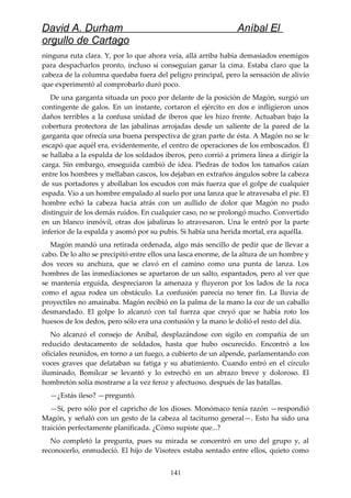 David A. Durham Aníbal El
orgullo de Cartago
ninguna ruta clara. Y, por lo que ahora veía, allá arriba había demasiados enemigos
para despacharlos pronto, incluso si conseguían ganar la cima. Estaba claro que la
cabeza de la columna quedaba fuera del peligro principal, pero la sensación de alivio
que experimentó al comprobarlo duró poco.
De una garganta situada un poco por delante de la posición de Magón, surgió un
contingente de galos. En un instante, cortaron el ejército en dos e infligieron unos
daños terribles a la confusa unidad de iberos que les hizo frente. Actuaban bajo la
cobertura protectora de las jabalinas arrojadas desde un saliente de la pared de la
garganta que ofrecía una buena perspectiva de gran parte de ésta. A Magón no se le
escapó que aquél era, evidentemente, el centro de operaciones de los emboscados. Él
se hallaba a la espalda de los soldados iberos, pero corrió a primera línea a dirigir la
carga. Sin embargo, enseguida cambió de idea. Piedras de todos los tamaños caían
entre los hombres y mellaban cascos, los dejaban en extraños ángulos sobre la cabeza
de sus portadores y abollaban los escudos con más fuerza que el golpe de cualquier
espada. Vio a un hombre empalado al suelo por una lanza que le atravesaba el pie. El
hombre echó la cabeza hacia atrás con un aullido de dolor que Magón no pudo
distinguir de los demás ruidos. En cualquier caso, no se prolongó mucho. Convertido
en un blanco inmóvil, otras dos jabalinas lo atravesaron. Una le entró por la parte
inferior de la espalda y asomó por su pubis. Si había una herida mortal, era aquélla.
Magón mandó una retirada ordenada, algo más sencillo de pedir que de llevar a
cabo. De lo alto se precipitó entre ellos una lasca enorme, de la altura de un hombre y
dos veces su anchura, que se clavó en el camino como una punta de lanza. Los
hombres de las inmediaciones se apartaron de un salto, espantados, pero al ver que
se mantenía erguida, despreciaron la amenaza y fluyeron por los lados de la roca
como el agua rodea un obstáculo. La confusión parecía no tener fin. La lluvia de
proyectiles no amainaba. Magón recibió en la palma de la mano la coz de un caballo
desmandado. El golpe lo alcanzó con tal fuerza que creyó que se había roto los
huesos de los dedos, pero sólo era una contusión y la mano le dolió el resto del día.
No alcanzó el consejo de Aníbal, desplazándose con sigilo en compañía de un
reducido destacamento de soldados, hasta que hubo oscurecido. Encontró a los
oficiales reunidos, en torno a un fuego, a cubierto de un alpende, parlamentando con
voces graves que delataban su fatiga y su abatimiento. Cuando entró en el círculo
iluminado, Bomílcar se levantó y lo estrechó en un abrazo breve y doloroso. El
hombretón solía mostrarse a la vez feroz y afectuoso, después de las batallas.
—¿Estás ileso? —preguntó.
—Sí, pero sólo por el capricho de los dioses. Monómaco tenía razón —respondió
Magón, y señaló con un gesto de la cabeza al taciturno general—. Esto ha sido una
traición perfectamente planificada. ¿Cómo supiste que...?
No completó la pregunta, pues su mirada se concentró en uno del grupo y, al
reconocerlo, enmudeció. El hijo de Visotrex estaba sentado entre ellos, quieto como
141
 