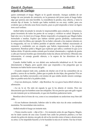 David A. Durham Aníbal El
orgullo de Cartago
quien contempla el fuego. Magón se lo quedó mirando. Aunque acababa de ser
testigo de una jornada de carnicería, en la presencia del joven junto al fuego había
algo que parecía aún más horrible. La mandíbula le pendía, muy abierta, y tenía la
mirada fija al frente. La herida que había recibido no era muy visible, pero era
evidente que ya llevaba unas horas muerto, pues su piel empezaba a tener un ligero
tono azul verdoso.
Aníbal había levantado la mirada lo imprescindible para estudiar a su hermano,
pasar inventario de todas las partes de su cuerpo y verificar su salud. Después, la
bajó otra vez y la clavó en el fuego. Bóstar respondió a la pregunta que Magón había
formulado a medias. Explicó que habían sufrido graves pérdidas, cuatrocientos
muertos entre los libios, por ejemplo. De no haber colocado a los mejores infantes en
la retaguardia, tal vez se habría perdido el ejército entero. Habían reaccionado al
momento y combatido con un empeño que habría impresionado a los propios
espartanos. Bomílcar pidió a Magón que explicase qué sabía y confirmó lo que ya le
habían dicho. El ejército estaba cortado por la mitad, diseminado y vigilado de punta
a cabo por fuerzas hostiles que dominaban todas las alturas del terreno. Ofrecida esta
información, el consejo guardó silencio, a la espera de las directrices de su
comandante.
Cuando Aníbal habló, su voz delató una melancolía inhabitual en él. No miró
directamente a Magón, pero quedó claro que respondía a las preguntas que su
hermano no había hecho acerca del galo.
—Cuando empezó todo esto, acababa de charlar con él de las costumbres de su
pueblo y acerca de su familia. ¿Sabes que es padre de dos hijas, dos gemelas? Por un
momento, me había convencido a mí mismo de que estaba siendo sincero conmigo.
Que su pueblo sería fiel a la palabra dada.
—Casi nos destruyen, Aníbal —dijo Bomílcar. Su voz grave hacía difícil refutar su
afirmación.
—Lo sé, lo sé. Ha sido mi espada la que le ha abierto el vientre. Pero me
desconcierta que los hombres sean tan estúpidos. No era preciso que este galo vagase
en este instante por su inframundo, ni que mis hombres padecieran tanto.
Bomílcar elevó el tono de voz, como si su comandante no anduviese muy bien del
oído.
—Si nos hubieran destruido, habrían sido la tribu más rica de estas condenadas
montañas. No necesitaban más motivos.
Aníbal estudió el fuego un instante más.
—Tienes mucha razón —dijo al fin—. Un momento antes de que llegaras, Magón,
me he dado cuenta de una cosa. Cuando han caído las primeras piedras y se han
alzado los gritos de alarma, ese galo de ahí se ha movido como si fuese a desenvainar
su arma. Le he impedido hacerlo y le he hundido la mía en el vientre. Ese fue el trato
142
 