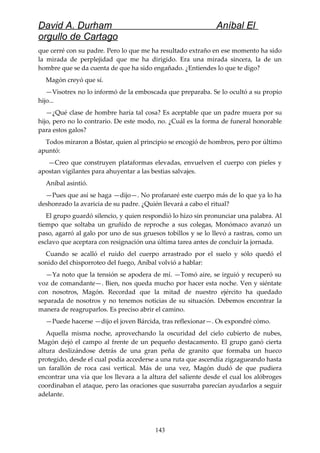 David A. Durham Aníbal El
orgullo de Cartago
que cerré con su padre. Pero lo que me ha resultado extraño en ese momento ha sido
la mirada de perplejidad que me ha dirigido. Era una mirada sincera, la de un
hombre que se da cuenta de que ha sido engañado. ¿Entiendes lo que te digo?
Magón creyó que sí.
—Visotrex no lo informó de la emboscada que preparaba. Se lo ocultó a su propio
hijo...
—¿Qué clase de hombre haría tal cosa? Es aceptable que un padre muera por su
hijo, pero no lo contrario. De este modo, no. ¿Cuál es la forma de funeral honorable
para estos galos?
Todos miraron a Bóstar, quien al principio se encogió de hombros, pero por último
apuntó:
—Creo que construyen plataformas elevadas, envuelven el cuerpo con pieles y
apostan vigilantes para ahuyentar a las bestias salvajes.
Aníbal asintió.
—Pues que así se haga —dijo—. No profanaré este cuerpo más de lo que ya lo ha
deshonrado la avaricia de su padre. ¿Quién llevará a cabo el ritual?
El grupo guardó silencio, y quien respondió lo hizo sin pronunciar una palabra. Al
tiempo que soltaba un gruñido de reproche a sus colegas, Monómaco avanzó un
paso, agarró al galo por uno de sus gruesos tobillos y se lo llevó a rastras, como un
esclavo que aceptara con resignación una última tarea antes de concluir la jornada.
Cuando se acalló el ruido del cuerpo arrastrado por el suelo y sólo quedó el
sonido del chisporroteo del fuego, Aníbal volvió a hablar:
—Ya noto que la tensión se apodera de mí. —Tomó aire, se irguió y recuperó su
voz de comandante—. Bien, nos queda mucho por hacer esta noche. Ven y siéntate
con nosotros, Magón. Recordad que la mitad de nuestro ejército ha quedado
separada de nosotros y no tenemos noticias de su situación. Debemos encontrar la
manera de reagruparlos. Es preciso abrir el camino.
—Puede hacerse —dijo el joven Bárcida, tras reflexionar—. Os expondré cómo.
Aquella misma noche, aprovechando la oscuridad del cielo cubierto de nubes,
Magón dejó el campo al frente de un pequeño destacamento. El grupo ganó cierta
altura deslizándose detrás de una gran peña de granito que formaba un hueco
protegido, desde el cual podía accederse a una ruta que ascendía zigzagueando hasta
un farallón de roca casi vertical. Más de una vez, Magón dudó de que pudiera
encontrar una vía que los llevara a la altura del saliente desde el cual los alóbroges
coordinaban el ataque, pero las oraciones que susurraba parecían ayudarlos a seguir
adelante.
143
 