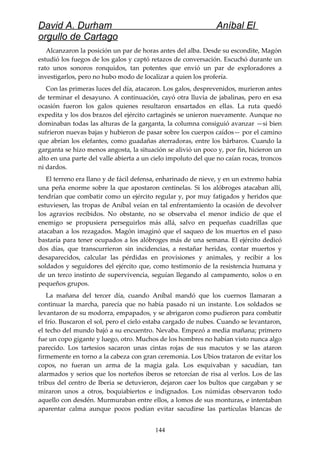 David A. Durham Aníbal El
orgullo de Cartago
Alcanzaron la posición un par de horas antes del alba. Desde su escondite, Magón
estudió los fuegos de los galos y captó retazos de conversación. Escuchó durante un
rato unos sonoros ronquidos, tan potentes que envió un par de exploradores a
investigarlos, pero no hubo modo de localizar a quien los profería.
Con las primeras luces del día, atacaron. Los galos, desprevenidos, murieron antes
de terminar el desayuno. A continuación, cayó otra lluvia de jabalinas, pero en esa
ocasión fueron los galos quienes resultaron ensartados en ellas. La ruta quedó
expedita y los dos brazos del ejército cartaginés se unieron nuevamente. Aunque no
dominaban todas las alturas de la garganta, la columna consiguió avanzar —si bien
sufrieron nuevas bajas y hubieron de pasar sobre los cuerpos caídos— por el camino
que abrían los elefantes, como guadañas aterradoras, entre los bárbaros. Cuando la
garganta se hizo menos angosta, la situación se alivió un poco y, por fin, hicieron un
alto en una parte del valle abierta a un cielo impoluto del que no caían rocas, troncos
ni dardos.
El terreno era llano y de fácil defensa, enharinado de nieve, y en un extremo había
una peña enorme sobre la que apostaron centinelas. Si los alóbroges atacaban allí,
tendrían que combatir como un ejército regular y, por muy fatigados y heridos que
estuviesen, las tropas de Aníbal veían en tal enfrentamiento la ocasión de devolver
los agravios recibidos. No obstante, no se observaba el menor indicio de que el
enemigo se propusiera perseguirlos más allá, salvo en pequeñas cuadrillas que
atacaban a los rezagados. Magón imaginó que el saqueo de los muertos en el paso
bastaría para tener ocupados a los alóbroges más de una semana. El ejército dedicó
dos días, que transcurrieron sin incidencias, a restañar heridas, contar muertos y
desaparecidos, calcular las pérdidas en provisiones y animales, y recibir a los
soldados y seguidores del ejército que, como testimonio de la resistencia humana y
de un terco instinto de supervivencia, seguían llegando al campamento, solos o en
pequeños grupos.
La mañana del tercer día, cuando Aníbal mandó que los cuernos llamaran a
continuar la marcha, parecía que no había pasado ni un instante. Los soldados se
levantaron de su modorra, empapados, y se abrigaron como pudieron para combatir
el frío. Buscaron el sol, pero el cielo estaba cargado de nubes. Cuando se levantaron,
el techo del mundo bajó a su encuentro. Nevaba. Empezó a media mañana; primero
fue un copo gigante y luego, otro. Muchos de los hombres no habían visto nunca algo
parecido. Los tartesios sacaron unas cintas rojas de sus macutos y se las ataron
firmemente en torno a la cabeza con gran ceremonia. Los Ubios trataron de evitar los
copos, no fueran un arma de la magia gala. Los esquivaban y sacudían, tan
alarmados y serios que los norteños iberos se retorcían de risa al verlos. Los de las
tribus del centro de Iberia se detuvieron, dejaron caer los bultos que cargaban y se
miraron unos a otros, boquiabiertos e indignados. Los númidas observaron todo
aquello con desdén. Murmuraban entre ellos, a lomos de sus monturas, e intentaban
aparentar calma aunque pocos podían evitar sacudirse las partículas blancas de
144
 