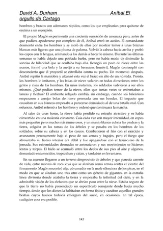 David A. Durham Aníbal El
orgullo de Cartago
hombros y brazos con ademanes rápidos, como los que emplearían para quitarse de
encima a un escorpión.
El propio Magón experimentó una creciente sensación de amenaza pero, antes de
que pudiera apoderarse por completo de él, Aníbal entró en acción. El comandante
desmontó entre los hombres y se mofó de ellos por mostrar temor a unas briznas
blancas más ligeras que una pluma de paloma. Volvió la cabeza hacia arriba y probó
los copos con la lengua, animando a los demás a hacer lo mismo. Durante las últimas
semanas se había dejado una poblada barba, pero no había modo de disimular la
sonrisa de hilaridad que se ocultaba bajo ella. Recogió un poco de nieve entre las
manos, formó una bola y la arrojó a su hermano. Inmóvil, Magón contempló con
desconcierto que el proyectil se estrellaba contra su pecho. Un momento después,
Aníbal repitió la maniobra y alcanzó esta vez el brazo en alto de un númida. Pronto,
los hombres lo imitaron, y las bolas de nieve volaron en todas direcciones entre los
gritos y risas de los hombres. En unos instantes, los soldados volvieron a ser ellos
mismos. ¿Qué podían temer de la nieve, ellos que tantas veces se enfrentaban a
lanzas y flechas? El ambiente relajado cambió, sin embargo, cuando los baleáricos
empezaron a arrojar bolas de nieve prensada con sus hondas. El impacto que
causaban en sus blancos empezaba a parecerse demasiado al de una batalla real. Con
esfuerzo, Aníbal refrenó a los hombres y ordenó que continuara la marcha.
Al cabo de unas horas, la nieve había perdido su extraño atractivo y se había
convertido en una molestia constante. Caía cada vez con mayor intensidad, en copos
más pequeños pero mucho más numerosos, y un manto blanco cubría las piedras y la
tierra, colgaba en las ramas de los árboles y se posaba en los hombros de los
soldados, sobre su cabeza y en los cascos. Combatieron el frío con el ejercicio y
avanzaron penosamente bajo el peso de sus armas y bagajes, pero el fuego que
alimentaba su horno interior era débil y fue apagándose con el transcurso de la
jornada. Sus extremidades desnudas se amorataron y sus movimientos se hicieron
lentos y torpes. El hielo se acumuló entre los dedos de sus pies al aire y algunos,
demasiado entumecidos, tropezaban y caían, y tardaban en levantarse.
En su ascenso llegaron a un terreno desprovisto de árboles y que parecía carente
de vida, entre montes de roca viva que se alzaban como armas contra el vientre del
firmamento. Magón encontró algo abrumador en la mole silenciosa de los picos, en el
modo en que se alzaban uno tras otro como un ejército de gigantes, en la extraña
línea divisoria donde acababa la tierra y empezaba la infinitud del cielo, y en la
admirable visión de los elefantes que se abrían paso entre la nieve. Estaba seguro de
que la tierra no había presenciado un espectáculo semejante desde hacía mucho
tiempo, desde que los dioses la habitaban en forma física y cazaban aquellas grandes
bestias cuyos huesos todavía emergían del suelo, en ocasiones. En tal época,
cualquier cosa era posible.
145
 