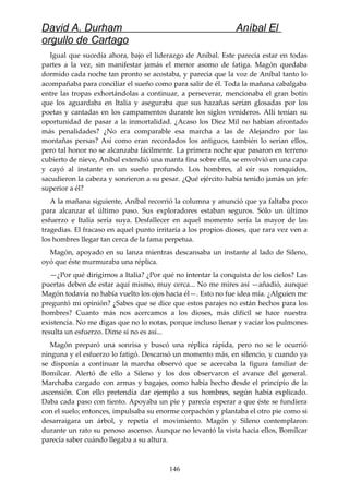 David A. Durham Aníbal El
orgullo de Cartago
Igual que sucedía ahora, bajo el liderazgo de Aníbal. Este parecía estar en todas
partes a la vez, sin manifestar jamás el menor asomo de fatiga. Magón quedaba
dormido cada noche tan pronto se acostaba, y parecía que la voz de Aníbal tanto lo
acompañaba para conciliar el sueño como para salir de él. Toda la mañana cabalgaba
entre las tropas exhortándolas a continuar, a perseverar, mencionaba el gran botín
que los aguardaba en Italia y aseguraba que sus hazañas serían glosadas por los
poetas y cantadas en los campamentos durante los siglos venideros. Allí tenían su
oportunidad de pasar a la inmortalidad. ¿Acaso los Diez Mil no habían afrontado
más penalidades? ¿No era comparable esa marcha a las de Alejandro por las
montañas persas? Así como eran recordados los antiguos, también lo serían ellos,
pero tal honor no se alcanzaba fácilmente. La primera noche que pasaron en terreno
cubierto de nieve, Aníbal extendió una manta fina sobre ella, se envolvió en una capa
y cayó al instante en un sueño profundo. Los hombres, al oír sus ronquidos,
sacudieron la cabeza y sonrieron a su pesar. ¿Qué ejército había tenido jamás un jefe
superior a él?
A la mañana siguiente, Aníbal recorrió la columna y anunció que ya faltaba poco
para alcanzar el último paso. Sus exploradores estaban seguros. Sólo un último
esfuerzo e Italia sería suya. Desfallecer en aquel momento sería la mayor de las
tragedias. El fracaso en aquel punto irritaría a los propios dioses, que rara vez ven a
los hombres llegar tan cerca de la fama perpetua.
Magón, apoyado en su lanza mientras descansaba un instante al lado de Sileno,
oyó que éste murmuraba una réplica.
—¿Por qué dirigirnos a Italia? ¿Por qué no intentar la conquista de los cielos? Las
puertas deben de estar aquí mismo, muy cerca... No me mires así —añadió, aunque
Magón todavía no había vuelto los ojos hacia él—. Esto no fue idea mía. ¿Alguien me
preguntó mi opinión? ¿Sabes que se dice que estos parajes no están hechos para los
hombres? Cuanto más nos acercamos a los dioses, más difícil se hace nuestra
existencia. No me digas que no lo notas, porque incluso llenar y vaciar los pulmones
resulta un esfuerzo. Dime si no es así...
Magón preparó una sonrisa y buscó una réplica rápida, pero no se le ocurrió
ninguna y el esfuerzo lo fatigó. Descansó un momento más, en silencio, y cuando ya
se disponía a continuar la marcha observó que se acercaba la figura familiar de
Bomílcar. Alertó de ello a Sileno y los dos observaron el avance del general.
Marchaba cargado con armas y bagajes, como había hecho desde el principio de la
ascensión. Con ello pretendía dar ejemplo a sus hombres, según había explicado.
Daba cada paso con tiento. Apoyaba un pie y parecía esperar a que éste se fundiera
con el suelo; entonces, impulsaba su enorme corpachón y plantaba el otro pie como si
desarraigara un árbol, y repetía el movimiento. Magón y Sileno contemplaron
durante un rato su penoso ascenso. Aunque no levantó la vista hacia ellos, Bomílcar
parecía saber cuándo llegaba a su altura.
146
 