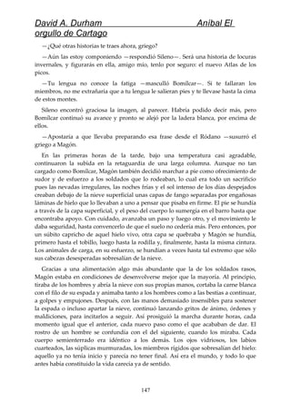 David A. Durham Aníbal El
orgullo de Cartago
—¿Qué otras historias te traes ahora, griego?
—Aún las estoy componiendo —respondió Sileno—. Será una historia de locuras
invernales, y figurarás en ella, amigo mío, tenlo por seguro: el nuevo Atlas de los
picos.
—Tu lengua no conoce la fatiga —masculló Bomílcar—. Si te fallaran los
miembros, no me extrañaría que a tu lengua le salieran pies y te llevase hasta la cima
de estos montes.
Sileno encontró graciosa la imagen, al parecer. Habría podido decir más, pero
Bomílcar continuó su avance y pronto se alejó por la ladera blanca, por encima de
ellos.
—Apostaría a que llevaba preparando esa frase desde el Ródano —susurró el
griego a Magón.
En las primeras horas de la tarde, bajo una temperatura casi agradable,
continuaron la subida en la retaguardia de una larga columna. Aunque no tan
cargado como Bomílcar, Magón también decidió marchar a pie como ofrecimiento de
sudor y de esfuerzo a los soldados que lo rodeaban, lo cual era todo un sacrificio
pues las nevadas irregulares, las noches frías y el sol intenso de los días despejados
creaban debajo de la nieve superficial unas capas de fango separadas por engañosas
láminas de hielo que lo llevaban a uno a pensar que pisaba en firme. El pie se hundía
a través de la capa superficial, y el peso del cuerpo lo sumergía en el barro hasta que
encontraba apoyo. Con cuidado, avanzaba un paso y luego otro, y el movimiento le
daba seguridad, hasta convencerlo de que el suelo no cedería más. Pero entonces, por
un súbito capricho de aquel hielo vivo, otra capa se quebraba y Magón se hundía,
primero hasta el tobillo, luego hasta la rodilla y, finalmente, hasta la misma cintura.
Los animales de carga, en su esfuerzo, se hundían a veces hasta tal extremo que sólo
sus cabezas desesperadas sobresalían de la nieve.
Gracias a una alimentación algo más abundante que la de los soldados rasos,
Magón estaba en condiciones de desenvolverse mejor que la mayoría. Al principio,
tiraba de los hombres y abría la nieve con sus propias manos, cortaba la carne blanca
con el filo de su espada y animaba tanto a los hombres como a las bestias a continuar,
a golpes y empujones. Después, con las manos demasiado insensibles para sostener
la espada o incluso apartar la nieve, continuó lanzando gritos de ánimo, órdenes y
maldiciones, para incitarlos a seguir. Así prosiguió la marcha durante horas, cada
momento igual que el anterior, cada nuevo paso como el que acababan de dar. El
rostro de un hombre se confundía con el del siguiente, cuando los miraba. Cada
cuerpo semienterrado era idéntico a los demás. Los ojos vidriosos, los labios
cuarteados, las súplicas murmuradas, los miembros rígidos que sobresalían del hielo:
aquello ya no tenía inicio y parecía no tener final. Así era el mundo, y todo lo que
antes había constituido la vida carecía ya de sentido.
147
 