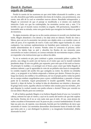 David A. Durham Aníbal El
orgullo de Cartago
Perdió la cuenta de las ocasiones en que creía haber alcanzado la cumbre y, una
vez allí, descubría que había ascendido otra loma de la ladera, una prominencia, una
cresta, más allá de la cual se extendían nuevas alturas. Resultaba enloquecedor, y
Magón se convenció de que el paisaje se modificaba a sí mismo con malévola
intención. Cada vez que las contemplaba, las montañas crecían más y más. Y lo
terrible era que el mundo nunca revelaba su engaño. Allí permanecía, impasible e
inmutable ante su mirada, como una gran bestia que encogiera los hombros en gesto
de inocencia.
En algún momento, del que no se dio cuenta entonces ni recordó con claridad más
tarde, Magón abandonó a los demás y los dejó atrás en silencio. Perdió de vista a
Sileno, pero así era la ascensión: tan pronto uno dejaba atrás a un nombre como, al
cabo de poco, él te superaba de nuevo. Cada cual debía seguir luchando; él, como
cualquiera. Las raciones suplementarias no bastaban para sostenerlo, y su cuerpo
estaba alimentándose de sí mismo. Notaba cómo lo consumía el proceso, cómo
disolvía los tejidos bajo su piel y absorbía los fluidos de sus músculos para
convertirlos en nudos coriáceos, en correas estriadas de movimientos torpes y lentos
en responder a las instrucciones que su cabeza les daba.
Ya no se sostenía en pie, pero continuó a gatas, avanzando palmo a palmo. De
pronto, una ráfaga lo azotó con tal fuerza en el rostro que casi lo mandó rodando
pendiente abajo. El aire era gélido, por supuesto, pero más que el frío notó su fuerza.
Al principio lo maldijo y se protegió con el brazo, pues creyó que había llegado al
enésimo saliente y que le aguardaba la vista de un peldaño más hacia lo insuperable.
Le costaba respirar del acerbo frío que castigaba su rostro. Su aliento no exhalaba
calor, y se preguntó si no habría empezado a helarse por dentro. Primero los pies y
luego las manos, las rodillas y los antebrazos, tal vez el propio pecho: todas las partes
de su cuerpo estaban congelándose poco a poco, solidificándose y pasando a formar
parte de la montaña. Aquel pensamiento le resultó agradable. Podía yacer allí,
inmóvil, y dejar de luchar. Le sedujo la idea de abandonar sus intentos y descansar.
El griego tenía razón, aquellas alturas no habían sido creadas para los mortales. ¿Por
qué disputar la verdad cuando uno podía echarse a dormir? Darse por vencido no
era tan difícil. Mucho peor era continuar.
Y allí se habría quedado Magón si no hubiera llegado hasta él una voz. Levantó la
cabeza, entornó los ojos al viento y cayó en la cuenta del motivo de que éste soplara
tan fuerte. Encima de él no se veía nada más que el cielo. Al sur, unos jirones de
nubes cruzaban el firmamento azul. Se puso en pie y avanzó tambaleándose. El suelo
bajo sus pies era, de repente, roca desnuda, barrida por los torbellinos de nieve que
arrastraba el viento. Las montañas descendían directamente hasta el fondo del valle
que tenía ante sí, y casi distinguió la planicie y su imaginada frondosidad. ¡Había
alcanzado la cima!
148
 