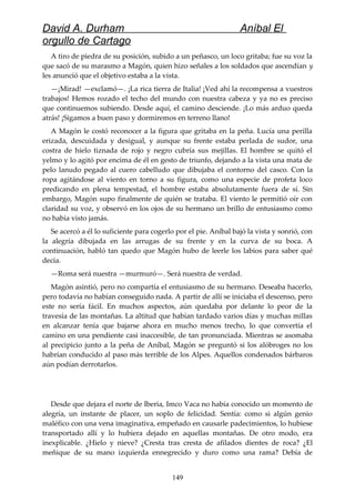 David A. Durham Aníbal El
orgullo de Cartago
A tiro de piedra de su posición, subido a un peñasco, un loco gritaba; fue su voz la
que sacó de su marasmo a Magón, quien hizo señales a los soldados que ascendían y
les anunció que el objetivo estaba a la vista.
—¡Mirad! —exclamó—. ¡La rica tierra de Italia! ¡Ved ahí la recompensa a vuestros
trabajos! Hemos rozado el techo del mundo con nuestra cabeza y ya no es preciso
que continuemos subiendo. Desde aquí, el camino desciende. ¡Lo más arduo queda
atrás! ¡Sigamos a buen paso y dormiremos en terreno llano!
A Magón le costó reconocer a la figura que gritaba en la peña. Lucía una perilla
erizada, descuidada y desigual, y aunque su frente estaba perlada de sudor, una
costra de hielo tiznada de rojo y negro cubría sus mejillas. El hombre se quitó el
yelmo y lo agitó por encima de él en gesto de triunfo, dejando a la vista una mata de
pelo lanudo pegado al cuero cabelludo que dibujaba el contorno del casco. Con la
ropa agitándose al viento en torno a su figura, como una especie de profeta loco
predicando en plena tempestad, el hombre estaba absolutamente fuera de sí. Sin
embargo, Magón supo finalmente de quién se trataba. El viento le permitió oír con
claridad su voz, y observó en los ojos de su hermano un brillo de entusiasmo como
no había visto jamás.
Se acercó a él lo suficiente para cogerlo por el pie. Aníbal bajó la vista y sonrió, con
la alegría dibujada en las arrugas de su frente y en la curva de su boca. A
continuación, habló tan quedo que Magón hubo de leerle los labios para saber qué
decía.
—Roma será nuestra —murmuró—. Será nuestra de verdad.
Magón asintió, pero no compartía el entusiasmo de su hermano. Deseaba hacerlo,
pero todavía no habían conseguido nada. A partir de allí se iniciaba el descenso, pero
este no sería fácil. En muchos aspectos, aún quedaba por delante lo peor de la
travesía de las montañas. La altitud que habían tardado varios días y muchas millas
en alcanzar tenía que bajarse ahora en mucho menos trecho, lo que convertía el
camino en una pendiente casi inaccesible, de tan pronunciada. Mientras se asomaba
al precipicio junto a la peña de Aníbal, Magón se preguntó si los alóbroges no los
habrían conducido al paso más terrible de los Alpes. Aquellos condenados bárbaros
aún podían derrotarlos.
Desde que dejara el norte de Iberia, Imco Vaca no había conocido un momento de
alegría, un instante de placer, un soplo de felicidad. Sentía: como si algún genio
maléfico con una vena imaginativa, empeñado en causarle padecimientos, lo hubiese
transportado allí y lo hubiera dejado en aquellas montañas. De otro modo, era
inexplicable. ¿Hielo y nieve? ¿Cresta tras cresta de afilados dientes de roca? ¿El
meñique de su mano izquierda ennegrecido y duro como una rama? Debía de
149
 
