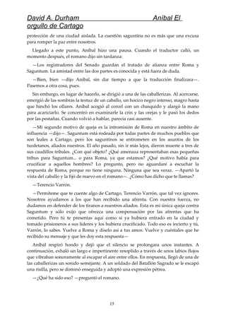 David A. Durham Aníbal El
orgullo de Cartago
protección de una ciudad aislada. La cuestión saguntina no es más que una excusa
para romper la paz entre nosotros.
Llegado a este punto, Aníbal hizo una pausa. Cuando el traductor calló, un
momento después, el romano dijo sin tardanza:
—Los registradores del Senado guardan el tratado de alianza entre Roma y
Saguntum. La amistad entre las dos partes es conocida y está fuera de duda.
—Bien, bien —dijo Aníbal, sin dar tiempo a que la traducción finalizara—.
Pasemos a otra cosa, pues.
Sin embargo, en lugar de hacerlo, se dirigió a una de las caballerizas. Al acercarse,
emergió de las sombras la testuz de un caballo, un hocico negro intenso, magro hasta
que hinchó los ollares. Aníbal acogió al corcel con un chasquido y alargó la mano
para acariciarlo. Se concentró en examinarle la crin y las orejas y le pasó los dedos
por las pestañas. Cuando volvió a hablar, parecía casi ausente.
—Mi segundo motivo de queja es la intromisión de Roma en nuestro ámbito de
influencia —dijo—. Saguntum está rodeada por todas partes de muchos pueblos que
son leales a Cartago, pero los saguntinos se entrometen en los asuntos de los
turdetanos, aliados nuestros. El año pasado, sin ir más lejos, dieron muerte a tres de
sus caudillos tribales. ¿Con qué objeto? ¿Qué amenaza representaban esas pequeñas
tribus para Saguntum... o para Roma, ya que estamos? ¿Qué motivo había para
crucificar a aquellos hombres? Lo pregunto, pero no aguardaré a escuchar la
respuesta de Roma, porque no tiene ninguna. Ninguna que sea veraz. —Apartó la
vista del caballo y la fijó de nuevo en el romano—. ¿Cómo has dicho que te llamas?
—Terencio Varrón.
—Permíteme que te cuente algo de Cartago, Terencio Varrón, que tal vez ignores.
Nosotros ayudamos a los que han recibido una afrenta. Con nuestra fuerza, no
dudamos en defender de los tiranos a nuestros aliados. Esta es mi única queja contra
Saguntum y sólo exijo que ofrezca una compensación por las afrentas que ha
cometido. Pero tú te presentas aquí como si ya hubiera entrado en la ciudad y
tomado prisioneros a sus líderes y los hubiera crucificado. Todo eso es incierto y tú,
Varrón, lo sabes. Vuelve a Roma y díselo así a tus amos. Vuelve y cuéntales que he
recibido su mensaje y que les doy esta respuesta—
Aníbal respiró hondo y dejó que el silencio se prolongara unos instantes. A
continuación, exhaló un largo e impertinente resoplido a través de unos labios flojos
que vibraban sonoramente al escapar el aire entre ellos. En respuesta, llegó de una de
las caballerizas un sonido semejante. A un soldado del Batallón Sagrado se le escapó
una risilla, pero se dominó enseguida y adoptó una expresión pétrea.
—¿Qué ha sido eso? —preguntó el romano.
15
 