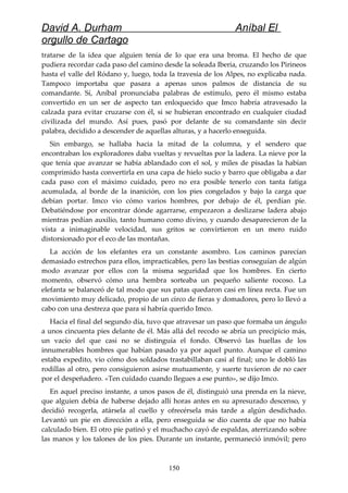 David A. Durham Aníbal El
orgullo de Cartago
tratarse de la idea que alguien tenía de lo que era una broma. El hecho de que
pudiera recordar cada paso del camino desde la soleada Iberia, cruzando los Pirineos
hasta el valle del Ródano y, luego, toda la travesía de los Alpes, no explicaba nada.
Tampoco importaba que pasara a apenas unos palmos de distancia de su
comandante. Sí, Aníbal pronunciaba palabras de estímulo, pero él mismo estaba
convertido en un ser de aspecto tan enloquecido que Imco habría atravesado la
calzada para evitar cruzarse con él, si se hubieran encontrado en cualquier ciudad
civilizada del mundo. Así pues, pasó por delante de su comandante sin decir
palabra, decidido a descender de aquellas alturas, y a hacerlo enseguida.
Sin embargo, se hallaba hacia la mitad de la columna, y el sendero que
encontraban los exploradores daba vueltas y revueltas por la ladera. La nieve por la
que tenía que avanzar se había ablandado con el sol, y miles de pisadas la habían
comprimido hasta convertirla en una capa de hielo sucio y barro que obligaba a dar
cada paso con el máximo cuidado, pero no era posible tenerlo con tanta fatiga
acumulada, al borde de la inanición, con los pies congelados y bajo la carga que
debían portar. Imco vio cómo varios hombres, por debajo de él, perdían pie.
Debatiéndose por encontrar dónde agarrarse, empezaron a deslizarse ladera abajo
mientras pedían auxilio, tanto humano como divino, y cuando desaparecieron de la
vista a inimaginable velocidad, sus gritos se convirtieron en un mero ruido
distorsionado por el eco de las montañas.
La acción de los elefantes era un constante asombro. Los caminos parecían
demasiado estrechos para ellos, impracticables, pero las bestias conseguían de algún
modo avanzar por ellos con la misma seguridad que los hombres. En cierto
momento, observó cómo una hembra sorteaba un pequeño saliente rocoso. La
elefanta se balanceó de tal modo que sus patas quedaron casi en línea recta. Fue un
movimiento muy delicado, propio de un circo de fieras y domadores, pero lo llevó a
cabo con una destreza que para sí habría querido Imco.
Hacia el final del segundo día, tuvo que atravesar un paso que formaba un ángulo
a unos cincuenta pies delante de él. Más allá del recodo se abría un precipicio más,
un vacío del que casi no se distinguía el fondo. Observó las huellas de los
innumerables hombres que habían pasado ya por aquel punto. Aunque el camino
estaba expedito, vio cómo dos soldados trastabillaban casi al final; uno le dobló las
rodillas al otro, pero consiguieron asirse mutuamente, y suerte tuvieron de no caer
por el despeñadero. «Ten cuidado cuando llegues a ese punto», se dijo Imco.
En aquel preciso instante, a unos pasos de él, distinguió una prenda en la nieve,
que alguien debía de haberse dejado allí horas antes en su apresurado descenso, y
decidió recogerla, atársela al cuello y ofrecérsela más tarde a algún desdichado.
Levantó un pie en dirección a ella, pero enseguida se dio cuenta de que no había
calculado bien. El otro pie patinó y el muchacho cayó de espaldas, aterrizando sobre
las manos y los talones de los pies. Durante un instante, permaneció inmóvil; pero
150
 