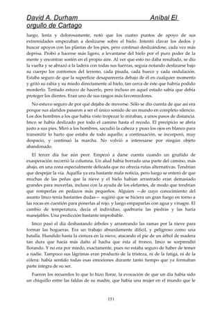 David A. Durham Aníbal El
orgullo de Cartago
luego, lenta y dolorosamente, notó que los cuatro puntos de apoyo de sus
extremidades empezaban a deslizarse sobre el hielo. Intentó clavar los dedos y
buscar apoyos con las plantas de los pies, pero continuó deslizándose, cada vez más
deprisa. Probó a hacerse más ligero, a levantarse del hielo por el puro poder de la
mente y encontrar sostén en el propio aire. Al ver que esto no daba resultado, se dio
la vuelta y se abrazó a la ladera con todas sus fuerzas, seguía notando deslizarse bajo
su cuerpo los contornos del terreno, cada pisada, cada hueco y cada ondulación.
Estaba seguro de que la superficie desaparecería debajo de él en cualquier momento
y gritó su rabia y su miedo directamente al hielo, tan cerca de éste que habría podido
morderlo. Tentado estuvo de hacerlo, pero incluso en aquel estado sabía que debía
proteger los dientes. Eran uno de sus rasgos más favorecedores.
No estuvo seguro de por qué dejaba de moverse. Sólo se dio cuenta de que así era
porque sus alaridos pasaron a ser el único sonido de un mundo en completo silencio.
Los dos hombres a los que había visto tropezar lo miraban, a unos pasos de distancia.
Imco se había deslizado por todo el camino hasta el recodo. El precipicio se abría
justo a sus pies. Miró a los hombres, sacudió la cabeza y puso los ojos en blanco para
transmitir lo harto que estaba de todo aquello; a continuación, se incorporó, muy
despacio, y continuó la marcha. No volvió a interesarse por ningún objeto
abandonado.
El tercer día fue aún peor. Empezó a darse cuenta cuando un gruñido de
exasperación recorrió la columna. Un alud había borrado una parte del camino, más
abajo, en una zona especialmente delicada que no ofrecía rutas alternativas. Tendrían
que despejar la vía. Aquélla ya era bastante mala noticia, pero luego se enteró de que
muchas de las peñas que la nieve y el hielo habían arrastrado eran demasiado
grandes para moverlas, incluso con la ayuda de los elefantes, de modo que tendrían
que romperlas en pedazos más pequeños. Alguien —de cuyo conocimiento del
asunto Imco tenía bastantes dudas— sugirió que se hiciera un gran fuego en torno a
las rocas en cuestión para ponerlas al rojo, y luego empaparlas con agua y vinagre. El
cambio de temperatura, decía el individuo, quebraría las piedras y las haría
manejables. Una predicción bastante improbable.
Imco pasó el día desbastando árboles y arrastrando las ramas por la nieve para
formar las hogueras. Era un trabajo absurdamente difícil, y peligroso como una
batalla. Hundido hasta la cintura en la nieve, atacando el pie de un árbol de madera
tan dura que hacía más daño al hacha que ésta al tronco, Imco se sorprendió
llorando. Y no era por miedo, exactamente, pues no estaba seguro de haber de temer
a nadie. Tampoco sus lágrimas eran producto de la tristeza, ni de la fatiga, ni de la
cólera: había sentido todas esas emociones durante tanto tiempo que ya formaban
parte íntegra de su ser.
Fueron los recuerdos lo que lo hizo llorar, la evocación de que un día había sido
un chiquillo entre las faldas de su madre, que había una mujer en el mundo que le
151
 