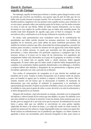 David A. Durham Aníbal El
orgullo de Cartago
Sin embargo, aquello no bastó para refrenar a Aradna, quien alargó la mano y tocó
la prenda que envolvía sus hombros, una gruesa capa de piel de lobo que tal vez
había sido curada durante la propia marcha. Por un instante, se asombró de que un
hombre pudiera congelarse con una prenda como aquélla encima, pero entonces vio
su otra mano, apretada sobre una mancha parda de la túnica, con los dedos cerrados
en torno al asta de una flecha. Debía de haber muerto lentamente, con la mano
levantada en una súplica de auxilio médico que no había sido atendida jamás. No
resultó nada fácil despojarlo de aquella capa, pero al final lo consiguió. Se alejó
envuelta en ella y confirmada en su fe de que Artemisa le concedía su favor.
En efecto, tales pensamientos eran verdaderos actos de fe, considerando las
penalidades que había sufrido durante las semanas anteriores. Los soldados se
quejaban de su situación, pero nada sabían de pasar auténticas privaciones. Ella
andaba los mismos caminos que ellos, atravesaba las mismas gargantas, ascendía los
mismos pasos nevados y cruzaba los mismos ríos de aguas frías como hielo líquido.
Pero ella no recibía raciones. La gente que marchaba con ella guardaba pocas
provisiones, y todos observaban con profunda suspicacia a cualquiera que se les
acercara, incluso si lo hacía con la mejor de las intenciones. Los seguidores del
campamento habían sido diezmados en el paso de la garganta; su número se había
reducido a la mitad sólo en aquella tarde y, desde entonces, había seguido
menguando. El cierto orden que los había unido al ejército había desaparecido por
completo. Los suministros habían quedado abandonados a los alóbroges, y hombres
y mujeres habían sido abatidos y despojados de sus pertenencias; a algunos, pocos,
los habían capturado con vida y privado de su libertad.
Una noche, el campamento de rezagados en el que dormía fue asaltado por
bandidos de la zona. Aradna se había incorporado con el primer ruido de alarma,
pero un hombre la agarró por la muñeca y empezó a llevársela a rastras. Ella se
resistió, tirando con tal fuerza que se descoyuntó el hombro. El momento de
desconcierto que esto produjo al asaltante le proporcionó a la muchacha la
oportunidad que buscaba. Propinó un pisotón al hombre y huyó a la carrera. El dolor
le nublaba la vista, pero el gesto de echar a correr devolvió a su sitio la articulación y
el dolor desapareció en un instante.
Después del incidente, viajó sola durante un tiempo, mezclada con la retaguardia
del ejército y sobreviviendo de los restos que éste dejaba a su paso. En adelante, tuvo
aún más cuidado en no llamar la atención. Como los demás, hacía semanas que no se
lavaba, pero se aseguró de ir aún más sucia que la mayoría. Se embadurnó la cara de
tierra y grasa, dejó que sus cabellos se convirtieran en unas greñas tupidas,
salpicadas de barro y de restos de hojas, y se colgó del cuello un ratón muerto. Se
pasaba las manos por los sobacos y luego impregnaba todas sus ropas con aquel olor.
Pensó incluso en embadurnarse con la pestilencia que llegaba a su olfato cuando se
agachaba a hacer sus necesidades, pero descartó enseguida la idea, pues nunca se
153
 