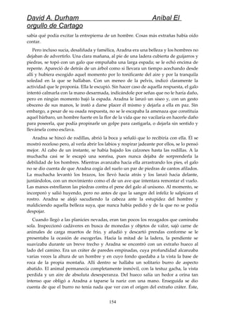 David A. Durham Aníbal El
orgullo de Cartago
sabía qué podía excitar la entrepierna de un hombre. Cosas más extrañas había oído
contar.
Pero incluso sucia, desaliñada y famélica, Aradna era una belleza y los hombres no
dejaban de advertirlo. Una clara mañana, al pie de una ladera cubierta de guijarros y
piedras, se topó con un galo que empuñaba una larga espada; se le echó encima de
repente. Apareció de detrás de un árbol como si llevara un tiempo acechando desde
allí y hubiera escogido aquel momento por lo tonificante del aire y por la tranquila
soledad en la que se hallaban. Con un meneo de la pelvis, indicó claramente la
actividad que le proponía. Ella le escupió. Sin hacer caso de aquella respuesta, el galo
intentó calmarla con la mano desarmada, indicándole por señas que no le haría daño,
pero en ningún momento bajó la espada. Aradna le lanzó un siseo y, con un gesto
obsceno de sus manos, le instó a darse placer él mismo y dejarla a ella en paz. Sin
embargo, a pesar de su osada respuesta, no se le escapaba la amenaza que constituía
aquel bárbaro, un hombre fuerte en la flor de la vida que no vacilaría en hacerle daño
para poseerla, que podía propinarle un golpe para castigarla, o dejarla sin sentido y
llevársela como esclava.
Aradna se hincó de rodillas, abrió la boca y señaló que lo recibiría con ella. Él se
mostró receloso pero, al verla abrir los labios y respirar jadeante por ellos, se lo pensó
mejor. Al cabo de un instante, se había bajado los calzones hasta las rodillas. A la
muchacha casi se le escapó una sonrisa, pues nunca dejaba de sorprenderla la
debilidad de los hombres. Mientras avanzaba hacia ella arrastrando los pies, el galo
no se dio cuenta de que Aradna cogía del suelo un par de piedras de cantos afilados.
La muchacha levantó los brazos, los llevó hacia atrás y los lanzó hacia delante,
juntándolos, con un movimiento como el de un ave que intentara remontar el vuelo.
Las manos estrellaron las piedras contra el pene del galo al unísono. Al momento, se
incorporó y salió huyendo, pero no antes de que la sangre del infeliz le salpicara el
rostro. Aradna se alejó sacudiendo la cabeza ante la estupidez del hombre y
maldiciendo aquella belleza suya, que nunca había pedido y de la que no se podía
despojar.
Cuando llegó a las planicies nevadas, eran tan pocos los rezagados que caminaba
sola. Inspeccionó cadáveres en busca de monedas y objetos de valor, sajó carne de
animales de carga muertos de frío, y añadió y descartó prendas conforme se le
presentaba la ocasión de escogerlas. Hacia la mitad de la ladera, la pendiente se
suavizaba durante un breve trecho y Aradna se encontró con un extraño hueco al
lado del camino. Era un cráter de paredes empinadas, cuya profundidad alcanzaba
varias veces la altura de un hombre y en cuyo fondo quedaba a la vista la base de
roca de la propia montaña. Allí dentro se hallaba un solitario burro de aspecto
abatido. El animal permanecía completamente inmóvil, con la testuz gacha, la vista
perdida y un aire de absoluta desesperanza. Del hueco salía un hedor a orina tan
intenso que obligó a Aradna a taparse la nariz con una mano. Enseguida se dio
cuenta de que el burro no tenía nada que ver con el origen del extraño cráter. Éste,
154
 