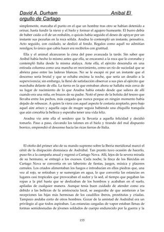 David A. Durham Aníbal El
orgullo de Cartago
simplemente, marcaba el punto en el que un hombre tras otro se habían detenido a
orinar, hasta fundir la nieve y el hielo y formar el agujero humeante. El burro debía
de haber caído a él de un resbalón, o quizás había seguido el deseo de apoyar por un
instante sus pezuñas en la roca sólida. Aradna lo contempló un instante, pensativa.
Acto seguido, con cuidado, se deslizó al fondo. Regalos como aquél no admitían
remilgos; lo único que cabía hacer era recibirlos con gratitud.
Ella y el animal alcanzaron la cima del paso avanzada la tarde. Sin saber que
Aníbal había hecho lo mismo antes que ella, se encaramó a la roca que lo coronaba y
contempló Italia desde la misma atalaya. Ante ella, el ejército descendía en una
estirada columna como una mancha en movimiento, como un río de suciedad que se
abriera paso entre las laderas blancas. No se le escapó ni por un instante que el
descenso sería brutal y que se echaba encima la noche, que sería un desafío a la
supervivencia; sin embargo, la llenó de satisfacción observar a sus pies al ejército que
marchaba delante de ella. La tierra en la que entraban ahora se hallaba más cerca de
su lugar de nacimiento de lo que Aradna había estado desde que saliera de allí
cuando era una niña, en brazos de su padre. Notó el peso de la bolsita del tesoro que
llevaba entre los pechos, más cargada que nunca porque en ningún momento había
dejado de rebuscar. A quien la viera con aquel aspecto le costaría aceptarlo, pero bajo
aquel aire arisco y aquella capa de mugre seguía habiendo una chiquilla tranquila
que aún concebía la belleza y esperaba tener una vida feliz.
Aradna vio ante ella el sendero que la llevaría a aquella felicidad y decidió
tomarlo. Paso a paso, clavando los talones en el hielo y tirando del mal dispuesto
borrico, emprendió el descenso hacia las ricas tierras de Italia.
El otoño del primer año de su mando supremo sobre la Iberia meridional marcó el
cénit de la disipación dionisiaca de Asdrúbal. Tan pronto tuvo ocasión de hacerlo,
puso fin a la campaña anual y regresó a Cartago Nova. Allí, lejos de la severa mirada
de su hermano, se entregó a los excesos. Cada noche, la finca de los Bárcidas en
Cartago Nova se convertía en un laberinto de fiestas, juegos, música y placeres
carnales. Los criados alimentaban los fuegos e introducían en ellos piedras que, una
vez al rojo, se retiraban y se sumergían en agua, lo que convertía las estancias en
lugares casi tropicales que provocaban el sudor y la sed, al tiempo que pegaban las
ropas a la piel hasta que se deslizaban de los hombros y acababan en el suelo,
apiladas de cualquier manera. Aunque tenía buen cuidado de atender como era
debido a las bellezas de la aristocracia local, se aseguraba de que asistieran a las
recepciones las hijas más hermosas de los caudillos iberos, prostitutas y criadas.
Tampoco andaba corto de otros hombres. Gozar de la amistad de Asdrúbal era un
privilegio al que todos aspiraban. Las estancias cargadas de vapor estaban llenas de
formas semidesnudas de jóvenes soldados de cuerpo endurecido por la guerra y la
155
 