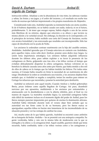 David A. Durham Aníbal El
orgullo de Cartago
instrucción militar. Añadíase a esto la abundancia de vino tinto, las sabrosas viandas
y salsas, las frutas y sus jugos, y el ardor del incienso, y el resultado era noche tras
noche de escenas que habrían impresionado a los propios macedonios de Alejandro.
Considerando todo esto, Asdrúbal esperaba su inminente boda con cierta zozobra.
Si de él hubiera dependido, no se habría casado con nadie, todavía; ni en el futuro,
probablemente. Y, de tener que escoger esposa, habría elegido a una de las zorras
más libertinas de su entorno, alguien que estuviera a su altura y que tuviera su
misma afición a la variedad sexual. Sin embargo, la elección no le correspondía a él.
A principios de invierno, había recibido una carta del Consejo de Ancianos, escrita
con arcaica formalidad y tan enrevesada que resultaba casi incomprensible. Sólo fue
capaz de descifrarla con la ayuda de Noba.
Los ancianos le ordenaban contraer matrimonio con la hija del caudillo oretano,
Andobales. Asdrúbal ignoraba que el Consejo estuviera en contacto con Andobales,
pero aquellos viejos, como solía decir Amílcar, poseían unos dedos muy largos. La
unión tenía importancia estratégica. Los oretanos habían adquirido influencia
durante los últimos años, pues sabían explotar a su favor la presencia de los
cartagineses en Iberia, golpeando una tras otra a las tribus vecinas al tiempo que
evitaban delicadamente despertar la cólera cartaginesa. Incluso volvieron en su
beneficio la debacle causada unos años antes por Hanón, que había metido a dos mil
de ellos de cabeza en la trampa que les habían tendido los héticos. Por todas estas
razones, el Consejo había resuelto en firme la necesidad de un matrimonio de alto
rango. Desobedecer la orden se consideraría una traición, y los ancianos dejaban bien
sentado que, si Asdrúbal se negaba a cumplirla, tenían los medios para retener en
Cartago los refuerzos que necesitaba y poseían la autoridad para destituirlo.
Asdrúbal se enfureció ante aquel insulto. Cuando Amílcar o Aníbal gobernaban
Iberia, pocas órdenes como aquélla llegaban de Cartago. Así pues, deambuló
nervioso por sus aposentos, maldiciendo a los ancianos por entrometidos y
amenazando con la desobediencia o con la abierta rebelión, pero al final no vio
manera de negarse. La maniobra resultaba lógica. La autoridad cartaginesa había
sido difícil de mantener incluso en el momento álgido del poder de Aníbal, pues los
iberos siempre parecían impacientes por quitarse de encima la dominación africana.
Asdrúbal había intentado durante todo el verano dejar bien sentado que su
autoridad era tan firme como la de su hermano, pero los iberos nunca se
apaciguaban; aquellas tribus no hacían sino lamentarse de las incomodidades de su
situación presente y ver las ventajas de cambiar las cosas.
Así, mucho antes de lo que habría querido, Asdrúbal se encontró como anfitrión
de su banquete de bodas. Andoba— les se presentó con una anárquica compañía. Su
gente vociferaba, bebía y reía con la misma falta de moderación con la que se
entregaba a la cólera y a la arrogancia letal. Aquel caudillo, guerrero desde que tenía
recuerdo, había combatido, tanto a las tribus vecinas como a los cartagineses y
156
 