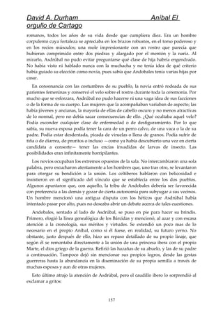 David A. Durham Aníbal El
orgullo de Cartago
romanos, todos los años de su vida desde que cumpliera diez. Era un hombre
corpulento cuya fortaleza se apreciaba en los brazos robustos, en el torso poderoso y
en los recios músculos; una mole impresionante con un rostro que parecía que
hubieran comprimido entre dos piedras y alargado por el mentón y la nariz. Al
mirarlo, Asdrúbal no pudo evitar preguntarse qué clase de hija habría engendrado.
No había visto ni hablado nunca con la muchacha y no tenía idea de qué criterio
había guiado su elección como novia, pues sabía que Andobales tenía varias hijas por
casar.
En consonancia con las costumbres de su pueblo, la novia entró rodeada de sus
parientes femeninas y conservó el velo sobre el rostro durante toda la ceremonia. Por
mucho que se esforzara, Asdrúbal no pudo hacerse ni una vaga idea de sus facciones
o de la forma de su cuerpo. Las mujeres que la acompañaban variaban de aspecto; las
había jóvenes y ancianas, la mayoría de ellas de cabello oscuro y no menos atractivas
de lo normal, pero no debía sacar consecuencias de ello. ¿Qué ocultaba aquel velo?
Podía esconder cualquier clase de enfermedad o de desfiguramiento. Por lo que
sabía, su nueva esposa podía tener la cara de un perro calvo, de una vaca o la de su
padre. Podía estar desdentada, picada de viruelas o llena de granos. Podía sufrir de
tiña o de diarrea, de pruritos o incluso —como ya había descubierto una vez en cierta
candidata a consorte— tener las encías invadidas de larvas de insecto. Las
posibilidades eran infinitamente horripilantes.
Los novios ocupaban los extremos opuestos de la sala. No intercambiaron una sola
palabra, pero escucharon atentamente a los hombres que, uno tras otro, se levantaron
para otorgar su bendición a la unión. Los celtiberos hablaron con belicosidad e
insistieron en el significado del vínculo que se establecía entre los dos pueblos.
Algunos apuntaron que, con aquello, la tribu de Andobales debería ser favorecida
con preferencia a las demás y gozar de cierta autonomía para subyugar a sus vecinos.
Un hombre mencionó una antigua disputa con los héticos que Asdrúbal había
intentado pasar por alto, pues no deseaba abrir un debate acerca de tales cuestiones.
Andobales, sentado al lado de Asdrúbal, se puso en pie para hacer su brindis.
Primero, elogió la línea genealógica de los Bárcidas y mencionó, al azar y con escasa
atención a la cronología, sus méritos y virtudes. Se extendió un poco mas de lo
necesario en el propio Aníbal, como si él fuese, en realidad, su futuro yerno. No
obstante, justo después de ello, hizo un repaso detallado de su propio linaje, que
según él se remontaba directamente a la unión de una princesa ibera con el propio
Marte, el dios griego de la guerra. Refirió las hazañas de su abuelo, y las de su padre
a continuación. Tampoco dejó sin mencionar sus propios logros, desde las gestas
guerreras hasta la abundancia en la diseminación de su propia semilla a través de
muchas esposas y aun de otras mujeres.
Esto último atrajo la atención de Asdrúbal, pero el caudillo ibero lo sorprendió al
exclamar a gritos:
157
 