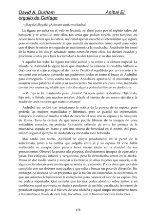 David A. Durham Aníbal El
orgullo de Cartago
—¡Bayala! ¡Bayala! ¡Acércate aquí, muchacha!
La figura envuelta en el velo se levantó, se abrió paso por el repleto salón del
banquete y se arrodilló ante ellos, tan cerca que podían tocarla, pero tampoco así
reveló nada la tela que la cubría. Asdrúbal apenas escuchó el intercambio que siguió,
pero entendía suficientemente lo que sucedía en momentos como aquél para saber
que el ibero le estaba entregando en matrimonio a la muchacha. Andobales los tomó
de la mano a los dos y, actuando como conexión entre ellos, los declaró casados y
proclamó unidas para toda la eternidad a las dos familias y las dos naciones.
Y aquello fue todo. La figura invisible asintió y se retiró a la cámara nupcial. La
mirada de Asdrúbal la siguió hasta que abandonó la estancia. El caudillo bárbaro se
dejó caer en el cojín contiguo al del novio. Perdió el equilibrio por un instante y lo
recuperó con esfuerzo, cerrando sus poderosos dedos en torno al brazo de Asdrúbal
para conseguirlo. Como, estaba tan cerca, Andobales aprovechó el momento para
susurrar unas palabras al oído a su nuevo yerno. Su aliento era puro vino, mezclado
con un olor menos agradable que indicaba alguna podredumbre en su dentadura.
—Mi hija se ha mantenido pura. ¡Intacta! Tú serás quien la desflore. Disfrútala,
hijo mío, y llénala con muchos retoños. ¡Hazla el vientre de un nuevo ejército y la
madre de unos varones que maten romanos!
Asdrúbal no recibió con entusiasmo la noticia de la pureza de su esposa, pues
prefería las mujeres mancilladas y libertinas, pero se guardó tal información.
Tampoco lo estimuló mucho la idea de mezclar el sexo con su esposa y la conquista
de Roma. Tuvo la certeza de que nunca podría librarse de la imagen de unos
soldaditos armados, en perfecta formación, saliendo de entre las piernas de la
muchacha, espada en mano y con una mueca de ferocidad en el rostro. Así pues,
intentó seguir el ejemplo de Andobales y olvidarlo todo bebiendo.
Más tarde, esa noche, Asdrúbal se apoyó pesadamente en la pared de la
antecámara, junto a la cortina que colgaba entre él y su esposa. El vino había
maltratado su cuerpo, pero parecía tener escaso efecto en la claridad de sus
pensamientos. Observó la gruesa tela púrpura, absolutamente incapaz de apartarla y
pasar. Era estúpido, infantil y vergonzoso, pero lo aterrorizaba entrar en la alcoba.
Pensó en dar media vuelta y escapar a los brazos de otras mujeres que conocía, o de
algunos oficiales jóvenes con los que se sentía muy cómodo. Podía decir que ya había
cumplido con sus deberes conyugales y que salía a buscar un poco de diversión. Sin
embargo, no deseaba oír las preguntas que le harían sus cantaradas, ni sus bromas, ni
que sus amantes le husmearan la entrepierna para conocer el olor de su esposa. No,
no podría soportarlo. Qué extraño que tuviera poder absoluto sobre tantos y en
cambio, en aquel momento, se sintiera pendiente de un hilo, paralizado, temeroso de
pestañear siquiera por si el hilo era de una telaraña y aquel simple movimiento fuera
a transmitirse a través de cien más, invisibles, que le traerían horrores indecibles...
158
 