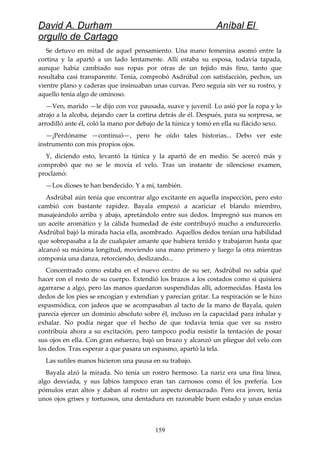 David A. Durham Aníbal El
orgullo de Cartago
Se detuvo en mitad de aquel pensamiento. Una mano femenina asomó entre la
cortina y la apartó a un lado lentamente. Allí estaba su esposa, todavía tapada,
aunque había cambiado sus ropas por otras de un tejido más fino, tanto que
resultaba casi transparente. Tenía, comprobó Asdrúbal con satisfacción, pechos, un
vientre plano y caderas que insinuaban unas curvas. Pero seguía sin ver su rostro, y
aquello tenía algo de ominoso.
—Ven, marido —le dijo con voz pausada, suave y juvenil. Lo asió por la ropa y lo
atrajo a la alcoba, dejando caer la cortina detrás de él. Después, para su sorpresa, se
arrodilló ante él, coló la mano por debajo de la túnica y tomó en ella su flácido sexo.
—¡Perdóname —continuó—, pero he oído tales historias... Debo ver este
instrumento con mis propios ojos.
Y, diciendo esto, levantó la túnica y la apartó de en medio. Se acercó más y
comprobó que no se le movía el velo. Tras un instante de silencioso examen,
proclamó:
—Los dioses te han bendecido. Y a mí, también.
Asdrúbal aún tenía que encontrar algo excitante en aquella inspección, pero esto
cambió con bastante rapidez. Bayala empezó a acariciar el blando miembro,
masajeándolo arriba y abajo, apretándolo entre sus dedos. Impregnó sus manos en
un aceite aromático y la cálida humedad de éste contribuyó mucho a endurecerlo.
Asdrúbal bajó la mirada hacia ella, asombrado. Aquellos dedos tenían una habilidad
que sobrepasaba a la de cualquier amante que hubiera tenido y trabajaron hasta que
alcanzó su máxima longitud, moviendo una mano primero y luego la otra mientras
componía una danza, retorciendo, deslizando...
Concentrado como estaba en el nuevo centro de su ser, Asdrúbal no sabía qué
hacer con el resto de su cuerpo. Extendió los brazos a los costados como si quisiera
agarrarse a algo, pero las manos quedaron suspendidas allí, adormecidas. Hasta los
dedos de los pies se encogían y extendían y parecían gritar. La respiración se le hizo
espasmódica, con jadeos que se acompasaban al tacto de la mano de Bayala, quien
parecía ejercer un dominio absoluto sobre él, incluso en la capacidad para inhalar y
exhalar. No podía negar que el hecho de que todavía tenía que ver su rostro
contribuía ahora a su excitación, pero tampoco podía resistir la tentación de posar
sus ojos en ella. Con gran esfuerzo, bajó un brazo y alcanzó un pliegue del velo con
los dedos. Tras esperar a que pasara un espasmo, apartó la tela.
Las sutiles manos hicieron una pausa en su trabajo.
Bayala alzó la mirada. No tenía un rostro hermoso. La nariz era una fina línea,
algo desviada, y sus labios tampoco eran tan carnosos como él los prefería. Los
pómulos eran altos y daban al rostro un aspecto demacrado. Pero era joven, tenía
unos ojos grises y tortuosos, una dentadura en razonable buen estado y unas encías
159
 