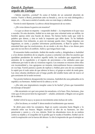 David A. Durham Aníbal El
orgullo de Cartago
—Sabrás repetirlo, ¿verdad? Es como el bufido de un semental aburrido de
rumiar. Vuelve a Roma, preséntate ante su Senado y, con tu voz más distinguida y
mejor, di... —De nuevo emitió el sonido, esta vez más largo y caballuno.
Varrón lo miró fijamente. La altivez oficial desapareció de su rostro.
—¿De veras deseas la guerra con nosotros?
—Lo que yo desee no importa —respondió Aníbal—. Lo importante es lo que vaya
a suceder. En esta decisión, Aníbal no es más que una voluntad entre un millón, un
hombre apenas entre una hueste de dioses. No hemos hecho nada que viole la
palabra que dimos, y ésta es toda la respuesta que debo darte. Te he hablado
abiertamente. Con irritación, sí, pero mi mensaje queda claro. Tengo disputas con
Saguntum, es cierto, y pueden solventarse pacíficamente, si Baal lo quiere. Pero
entended bien que las resolveremos, de un modo o de otro. Reza a tus dioses para
que esto no nos lleve al conflicto. Adiós y que tengas buen viaje.
El encuentro había concluido. Aníbal dio media vuelta y, dirigiéndose a Asdrúbal
y a los demás miembros de su séquito, se puso a comentar con ellos los asuntos que
quedaban pendientes de resolver aquella tarde, los cuidados que requerirían los
animales de la expedición y el reparto de provisiones a los soldados para que
celebraran por todo lo alto su victorioso regreso. Los romanos se miraron entre ellos
con incomodidad y, tras agruparse un instante, intercambiaron breves comentarios
en voz baja. Varrón parecía a punto de replicar a Aníbal, pero uno de sus consejeros
lo sujetó por el codo antes de que abriera la boca y el grupo se retiró de mala gana.
Las cinco siluetas desfilaron por el largo pasillo del establo hasta salir de nuevo al
gris ceniciento de la tarde invernal.
Tan pronto hubieron desaparecido los romanos, Asdrúbal dio una palmadita en la
espalda a su hermano. Aníbal movió la cabeza y se rió.
—¿Ha sido una imprudencia resoplar como lo he hecho? ¿Crees que transmitirá
mi mensaje al Senado?
—Me encantaría ver qué cara ponen los senadores, si lo hace. Pero, hermano, ¿has
visto que el otro joven león ha regresado? —añadió, señalando a Magón con un gesto
de la cabeza.
Aníbal volvió la suya y se puso en movimiento antes incluso de verlo.
—¡Por los dioses, es verdad! Y ahora tendrá el recibimiento que merece.
Se abrió paso entre los consejeros, llegó en cuatro zancadas hasta Magón y lo
estrechó entre sus brazos. Magón reconoció el olor de su hermano, un olor
penetrante y rancio y, a la vez, dulzón. Notó los abundantes rizos de su melena
contra su mejilla y el cosquilleo de la perilla que le rozaba el hombro; Aníbal casi le
cortó la respiración con la fuerza del abrazo. Le dio la impresión de que el estrujón se
16
 