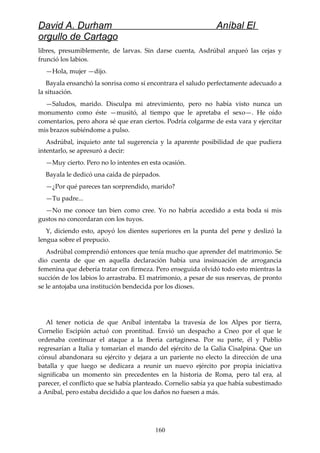 David A. Durham Aníbal El
orgullo de Cartago
libres, presumiblemente, de larvas. Sin darse cuenta, Asdrúbal arqueó las cejas y
frunció los labios.
—Hola, mujer —dijo.
Bayala ensanchó la sonrisa como si encontrara el saludo perfectamente adecuado a
la situación.
—Saludos, marido. Disculpa mi atrevimiento, pero no había visto nunca un
monumento como éste —musitó, al tiempo que le apretaba el sexo—. He oído
comentarios, pero ahora sé que eran ciertos. Podría colgarme de esta vara y ejercitar
mis brazos subiéndome a pulso.
Asdrúbal, inquieto ante tal sugerencia y la aparente posibilidad de que pudiera
intentarlo, se apresuró a decir:
—Muy cierto. Pero no lo intentes en esta ocasión.
Bayala le dedicó una caída de párpados.
—¿Por qué pareces tan sorprendido, marido?
—Tu padre...
—No me conoce tan bien como cree. Yo no habría accedido a esta boda si mis
gustos no concordaran con los tuyos.
Y, diciendo esto, apoyó los dientes superiores en la punta del pene y deslizó la
lengua sobre el prepucio.
Asdrúbal comprendió entonces que tenía mucho que aprender del matrimonio. Se
dio cuenta de que en aquella declaración había una insinuación de arrogancia
femenina que debería tratar con firmeza. Pero enseguida olvidó todo esto mientras la
succión de los labios lo arrastraba. El matrimonio, a pesar de sus reservas, de pronto
se le antojaba una institución bendecida por los dioses.
Al tener noticia de que Aníbal intentaba la travesía de los Alpes por tierra,
Cornelio Escipión actuó con prontitud. Envió un despacho a Cneo por el que le
ordenaba continuar el ataque a la Iberia cartaginesa. Por su parte, él y Publio
regresarían a Italia y tomarían el mando del ejército de la Galia Cisalpina. Que un
cónsul abandonara su ejército y dejara a un pariente no electo la dirección de una
batalla y que luego se dedicara a reunir un nuevo ejército por propia iniciativa
significaba un momento sin precedentes en la historia de Roma, pero tal era, al
parecer, el conflicto que se había planteado. Cornelio sabía ya que había subestimado
a Aníbal, pero estaba decidido a que los daños no fuesen a más.
160
 