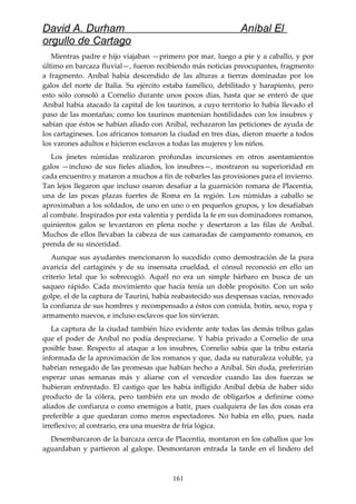 David A. Durham Aníbal El
orgullo de Cartago
Mientras padre e hijo viajaban —primero por mar, luego a pie y a caballo, y por
último en barcaza fluvial—, fueron recibiendo más noticias preocupantes, fragmento
a fragmento. Aníbal había descendido de las alturas a tierras dominadas por los
galos del norte de Italia. Su ejército estaba famélico, debilitado y harapiento, pero
esto sólo consoló a Cornelio durante unos pocos días, hasta que se enteró de que
Aníbal había atacado la capital de los taurinos, a cuyo territorio lo había llevado el
paso de las montañas; como los taurinos mantenían hostilidades con los insubres y
sabían que éstos se habían aliado con Aníbal, rechazaron las peticiones de ayuda de
los cartagineses. Los africanos tomaron la ciudad en tres días, dieron muerte a todos
los varones adultos e hicieron esclavos a todas las mujeres y los niños.
Los jinetes númidas realizaron profundas incursiones en otros asentamientos
galos —incluso de sus fieles aliados, los insubres—, mostraron su superioridad en
cada encuentro y mataron a muchos a fin de robarles las provisiones para el invierno.
Tan lejos llegaron que incluso osaron desafiar a la guarnición romana de Placentia,
una de las pocas plazas fuertes de Roma en la región. Los númidas a caballo se
aproximaban a los soldados, de uno en uno o en pequeños grupos, y los desafiaban
al combate. Inspirados por esta valentía y perdida la fe en sus dominadores romanos,
quinientos galos se levantaron en plena noche y desertaron a las filas de Aníbal.
Muchos de ellos llevaban la cabeza de sus camaradas de campamento romanos, en
prenda de su sinceridad.
Aunque sus ayudantes mencionaron lo sucedido como demostración de la pura
avaricia del cartaginés y de su insensata crueldad, el cónsul reconoció en ello un
criterio letal que lo sobrecogió. Aquél no era un simple bárbaro en busca de un
saqueo rápido. Cada movimiento que hacía tenía un doble propósito. Con un solo
golpe, el de la captura de Taurini, había reabastecido sus despensas vacías, renovado
la confianza de sus hombres y recompensado a éstos con comida, botín, sexo, ropa y
armamento nuevos, e incluso esclavos que los sirvieran.
La captura de la ciudad también hizo evidente ante todas las demás tribus galas
que el poder de Aníbal no podía despreciarse. Y había privado a Cornelio de una
posible base. Respecto al ataque a los insubres, Cornelio sabía que la tribu estaría
informada de la aproximación de los romanos y que, dada su naturaleza voluble, ya
habrían renegado de las promesas que habían hecho a Aníbal. Sin duda, preferirían
esperar unas semanas más y aliarse con el vencedor cuando las dos fuerzas se
hubieran enfrentado. El castigo que les había infligido Aníbal debía de haber sido
producto de la cólera, pero también era un modo de obligarlos a definirse como
aliados de confianza o como enemigos a batir, pues cualquiera de las dos cosas era
preferible a que quedaran como meros espectadores. No había en ello, pues, nada
irreflexivo; al contrario, era una muestra de fría lógica.
Desembarcaron de la barcaza cerca de Placentia, montaron en los caballos que los
aguardaban y partieron al galope. Desmontaron entrada la tarde en el lindero del
161
 