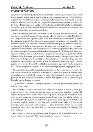 David A. Durham Aníbal El
orgullo de Cartago
campo que se extendía hasta el puesto avanzado. Cornelio quiso entrar a pie en el
fuerte, saludar a las tropas y recibir su bienvenida, establecer contacto de inmediato
y ganárselas. Desde la distancia, la visión resultaba ciertamente alentadora: el fuerte
se erigía robusto e intacto, y en los campos de alrededor, lindantes con el bullicio de
las faenas de recolección, se alzaban las tiendas de campaña. Resultaba reconfortante
comprobar que las cosechas no habían sido destruidas, pues tendrían necesidad de
aquellos suministros las semanas venideras.
Pero conforme se acercaba a las tiendas de los soldados, fue asaltándolo cada vez
una mayor inquietud, que creció aun antes de advertir qué la provocaba. No observó
nada de particular en lo que veía, pero fue el abatimiento que notaba lo que le reveló
la verdadera situación. Los fuegos de campamento humeaban, casi apagados. Los
hombres se apretaban en torno a su calor con la cabeza baja y los hombros hundidos,
como si guardaran luto. Apenas oyó conversaciones y ninguna risa, y no vio a nadie
ejercitándose físicamente. Incluso las telas de las tiendas colgaban flácidas, como si el
propio campamento hubiera quedado exhausto después del difícil verano. Sabía que
aquellos soldados eran los últimos restos magullados de un ejército que había estado
al borde de la derrota en una serie de enfrentamientos con fuerzas galas. Ahora, al
término de la temporada de combates, estaban fatigados y cansados de guerra. Las
noticias de las andanzas de Aníbal debían de haberlos espantado, pero Cornelio
apreció en el rostro de aquellos soldados una emoción que sobrepasaba incluso a
ésta. Tenían la expresión de quien acaba de conocer la profecía de su propia muerte.
El cónsul habría querido cruzar el campamento sin darse a conocer, pero antes de
que pudiera hacerlo un centurión lo reconoció y anunció a gritos la presencia del
comandante. Los soldados levantaron la vista y lo observaron con escepticismo. Se
pusieron en pie, pero sin entusiasmo, carentes del espíritu y de la disciplina que
Cornelio habría deseado encontrar.
—¡Descanso! —ordenó—. Recuperad fuerzas, soldados. Pronto necesitaremos de
vuestro firme brazo.
Por la noche, el cónsul escribió más cartas. Una dirigida al Senado, en la que
requería que el otro cónsul, Sempronio Longo, se pusiera en marcha, y pronto. El
ejército de que disponía allí no era adecuado para la tarea que se presentaba, pues
tenía que fiar su destino a unas pocas unidades de veteranos fatigados y maltrechos
y a un montón de reclutas sin instrucción que apenas eran capaces de marchar en
formación. Aquella fuerza no era rival para Aníbal, sobre todo si el cartaginés
conseguía crear discordia entre los galos. El plan de enviar a Sempronio a atacar
Cartago se había hecho impracticable, con un invasor extranjero avanzando ya por
suelo italiano.
Otra misiva la envió al propio Sempronio. Empezaba así: «Querido camarada, lee
esto y vuela a mi encuentro. Baal ha descargado su rayo sobre nosotros.»
162
 