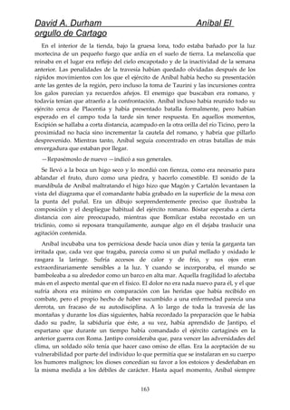 David A. Durham Aníbal El
orgullo de Cartago
En el interior de la tienda, bajo la gruesa lona, todo estaba bañado por la luz
mortecina de un pequeño fuego que ardía en el suelo de tierra. La melancolía que
reinaba en el lugar era reflejo del cielo encapotado y de la inactividad de la semana
anterior. Las penalidades de la travesía habían quedado olvidadas después de los
rápidos movimientos con los que el ejército de Aníbal había hecho su presentación
ante las gentes de la región, pero incluso la toma de Taurini y las incursiones contra
los galos parecían ya recuerdos añejos. El enemigo que buscaban era romano, y
todavía tenían que atraerlo a la confrontación. Aníbal incluso había reunido todo su
ejército cerca de Placentia y había presentado batalla formalmente, pero habían
esperado en el campo toda la tarde sin tener respuesta. En aquellos momentos,
Escipión se hallaba a corta distancia, acampado en la otra orilla del río Ticino, pero la
proximidad no hacía sino incrementar la cautela del romano, y habría que pillarlo
desprevenido. Mientras tanto, Aníbal seguía concentrado en otras batallas de más
envergadura que estaban por llegar.
—Repasémoslo de nuevo —indicó a sus generales.
Se llevó a la boca un higo seco y lo mordió con fiereza, como era necesario para
ablandar el fruto, duro como una piedra, y hacerlo comestible. El sonido de la
mandíbula de Aníbal maltratando el higo hizo que Magón y Cartalón levantasen la
vista del diagrama que el comandante había grabado en la superficie de la mesa con
la punta del puñal. Era un dibujo sorprendentemente preciso que ilustraba la
composición y el despliegue habitual del ejército romano. Bóstar esperaba a cierta
distancia con aire preocupado, mientras que Bomílcar estaba recostado en un
triclinio, como si reposara tranquilamente, aunque algo en él dejaba traslucir una
agitación contenida.
Aníbal incubaba una tos perniciosa desde hacía unos días y tenía la garganta tan
irritada que, cada vez que tragaba, parecía como si un puñal mellado y oxidado le
rasgara la laringe. Sufría accesos de calor y de frío, y sus ojos eran
extraordinariamente sensibles a la luz. Y cuando se incorporaba, el mundo se
bamboleaba a su alrededor como un barco en alta mar. Aquella fragilidad lo afectaba
más en el aspecto mental que en el físico. El dolor no era nada nuevo para él, y el que
sufría ahora era mínimo en comparación con las heridas que había recibido en
combate, pero el propio hecho de haber sucumbido a una enfermedad parecía una
derrota, un fracaso de su autodisciplina. A lo largo de toda la travesía de las
montañas y durante los días siguientes, había recordado la preparación que le había
dado su padre, la sabiduría que éste, a su vez, había aprendido de Jantipo, el
espartano que durante un tiempo había comandado el ejército cartaginés en la
anterior guerra con Roma. Jantipo consideraba que, para vencer las adversidades del
clima, un soldado sólo tenía que hacer caso omiso de ellas. Era la aceptación de su
vulnerabilidad por parte del individuo lo que permitía que se instalaran en su cuerpo
los humores malignos; los dioses concedían su favor a los estoicos y desdeñaban en
la misma medida a los débiles de carácter. Hasta aquel momento, Aníbal siempre
163
 