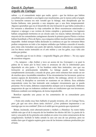 David A. Durham Aníbal El
orgullo de Cartago
sabían —y el comandante mejor que nadie, quizá— que las tácticas que habían
concebido para combatir a una legión eran insuficientes, por lo menos sobre el papel.
La formación romana era más versátil que la falange, más disciplinada que las
hordas bárbaras, más parecida a una máquina que a una fiera temperamental.
Algunos apuntaban que era el desarrollo de esta formación lo que había conducido a
los romanos a abandonar la vieja costumbre de librar escaramuzas estacionales y
empezar a sojuzgar a sus vecinos de forma completa y permanente. Las legiones
habían conquistado territorios en un círculo cada vez mayor, habían derrotado a la
mayoría de los comandantes cartagineses durante la primera guerra Púnica e incluso
habían humillado a Pirro de Epiro, cuya máquina militar muchos habían considerado
imparable. Aníbal siempre había declarado su confianza en que los veteranos libios
podían compararse en todo a los mejores soldados que hubiera conocido el mundo,
pero éstos sólo formaban una parte del ejército, bastante reducida en comparación
con los iberos recién instruidos en el arte militar y con los galos, cuya valía aún
estaba por probar.
—Esperaba que tú nos lo dirías —respondió Magón, por último—. No soy capaz
de encontrar ninguno.
—Yo, tampoco —dijo Aníbal, y tuvo un acceso de tos. Carraspeó y se pasó la
palma de la mano por la boca como si arrancara de ella la enfermedad para
depositarla en otra parte—. Si los hombres están bien instruidos, creo que esa
formación es prácticamente imbatible. La falange puede ser una bestia
completamente acorazada y erizada de púas, pero estos romanos han creado un ser
de muchos ojos e incontables miembros. Si las circunstancias los favorecen, quizá no
seamos capaces de derrotarlos en campo abierto. Sin embargo, además de constituir
una virtud, la disciplina se convierte en ocasiones en un defecto. Esos soldados
responderán como los han instruido ante cualquier circunstancia que se pueda
presentar. Por lo tanto, debemos sorprenderlos siempre con lo inesperado. Debemos
asegurarnos de que no trabamos combate salvo en condiciones que nos favorezcan.
Debemos combatir con inteligencia, de forma impredecible.
Bomílcar esperaba una pausa en los comentarios de su comandante para
intervenir.
—Todo esto estaba muy bien hablarlo el pasado invierno, allí, en Cartago Nova,
pero ¿de qué nos sirve ahora tanta cháchara? ¿Cómo podemos imponernos a un
enemigo que no nos combate? ¡Éste es el ardid que me gustaría que expusieras!
Bóstar, incómodo, miró alternativamente a Aníbal y a Bomílcar. Su rostro había
sufrido más que el de la mayoría de los hombres los efectos del frío. La punta de la
nariz y una parte de los pómulos aún estaban en carne viva como consecuencia de las
congelaciones. Synhalo le había untado la cara con una de sus pócimas, pero no
estaba claro que el egipcio supiera gran cosa de las lesiones cutáneas producidas por
el hielo.
165
 