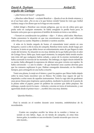 David A. Durham Aníbal El
orgullo de Cartago
—¿Qué hemos de hacer? —preguntó.
—¡Marchar sobre Roma! —exclamó Bomílcar—. Queda al sur de donde estamos, y
en el sur hace calor. ¿No es eso a lo que hemos venido? Jamás he visto que Aníbal
vacilara; ruego a los dioses que no lo haga en esta ocasión.
Aníbal dirigió a Bomílcar una mirada peligrosa, que no era de cólera pero que
podía serlo en cualquier momento. Se había arreglado la perilla hacía poco, lo
bastante corta para que se apreciara el temblor de tensión en torno a sus labios.
—Tomaré en consideración tus palabras —dijo—. Y ahora, salid todos. Marchaos.
Todos conocemos la situación en que nos encontramos; que cada cual reflexione
sobre ella por su cuenta. Dejadme y atended a vuestros asuntos.
A solas en la tienda cargada de humo, el comandante tomó asiento en una
banqueta y acercó a ella la mesa de campaña. Bomílcar tenía razón, desde luego; por
lo menos, la tenía en que debía forzar un enfrentamiento antes de que llegara lo más
crudo del invierno. Su situación no era muy distinta de la que había previsto al calor
de Cartago Nova. Sabía que, hasta aquel momento, la campaña había tenido mucho
más éxito del que cualquiera habría soñado, a pesar de la enorme mortandad que
había acarreado la travesía de las montañas. Sin embargo, en algún rincón infantil de
su mente, había albergado la esperanza de obtener una gran victoria con rapidez. Se
había convencido —y aún lo estaba— de que bastarían unas cuantas derrotas para
que los romanos suplicaran la paz. Habían conseguido demasiado, en los últimos
tiempos, para arriesgarlo en una lucha a muerte.
Tomó una pluma, la mojó en el tintero y pasó los papiros que Sileno había dejado
sobre la mesa hasta encontrar uno en blanco. No estaba muy seguro de qué lo
impulsaba a echar mano de aquellos instrumentos. Tenía la vaga idea de garabatear
unas pocas líneas para inspirarse; quizá pudiera, mediante la presión de la punta de
la pluma sobre el papiro, poner en palabras las acciones que debía preparar. Sin
embargo, cuando movió la mano —trémula y enorme en torno al instrumento, y casi
agarrotada desde el primer trazo—, escribió otra cosa muy distinta:
Querida Himilce...
Posó la mirada en el nombre durante unos instantes, embebiéndose de él,
recordándolo.
Cuánto me complace escribir las letras de tu nombre y formar su
sonido en mis labios. Aquí, en mi tienda de campaña, en estas frías
tierras galas, tu nombre es una revelación. Cuando recuerdo que vives en
este mundo...
166
 