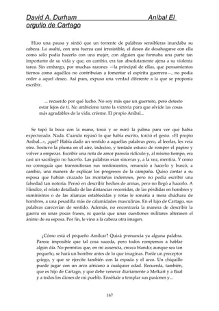 David A. Durham Aníbal El
orgullo de Cartago
Hizo una pausa y sintió que un torrente de palabras sensibleras inundaba su
cabeza. Lo asaltó, con una fuerza casi irresistible, el deseo de desahogarse con ella
como sólo podía hacerlo con una mujer, con alguien que formaba una parte tan
importante de su vida y que, en cambio, era tan absolutamente ajena a su violenta
tarea. Sin embargo, por muchas razones —la principal de ellas, que pensamientos
tiernos como aquéllos no contribuían a fomentar el espíritu guerrero—, no podía
ceder a aquel deseo. Así pues, expuso una verdad diferente a la que se proponía
escribir.
... recuerdo por qué lucho. No soy más que un guerrero, pero detesto
estar lejos de ti. No ambiciono tanto la victoria para que olvide las cosas
más agradables de la vida, créeme. El propio Aníbal...
Se tapó la boca con la mano, tosió y se miró la palma para ver qué había
expectorado. Nada. Cuando repasó lo que había escrito, torció el gesto. «El propio
Aníbal...», ¿qué? Había dado un sentido a aquellas palabras pero, al leerlas, les veía
otro. Sostuvo la pluma en el aire, indeciso, y tentado estuvo de romper el papiro y
volver a empezar. Escribir una nota de amor parecía ridículo y, al mismo tiempo, era
casi un sacrilegio no hacerlo. Las palabras eran sinceras y, a la vez, mentira. Y como
no conseguía que transmitieran sus sentimientos, renunció a hacerlo y buscó, a
cambio, una manera de explicar los progresos de la campaña. Quiso contar a su
esposa que habían cruzado las montañas indemnes, pero no podía escribir una
falsedad tan notoria. Pensó en describir hechos de armas, pero no llegó a hacerlo. A
Himilce, el relato detallado de las distancias recorridas, de las pérdidas en hombres y
suministros o de las alianzas establecidas y rotas le sonaría a mera cháchara de
hombres, a una pesadilla más de calamidades masculinas. En el lujo de Cartago, sus
palabras carecerían de sentido. Además, no encontraría la manera de describir la
guerra en unas pocas frases, ni quería que unas cuestiones militares alterasen el
ánimo de su esposa. Por fin, le vino a la cabeza otra imagen.
¿Cómo está el pequeño Amílcar? Quizá pronuncia ya alguna palabra.
Parece imposible que tal cosa suceda, pero todos rompemos a hablar
algún día. No permitas que, en mi ausencia, crezca blando; aunque sea tan
pequeño, se hará un hombre antes de lo que imaginas. Ponle un preceptor
griego, y que se ejercite también con la espada y el arco. Un chiquillo
puede jugar con un arco africano a cualquier edad. Recuerda, también,
que es hijo de Cartago, y que debe venerar diariamente a Melkart y a Baal
y a todos los dioses de mi pueblo. Enséñale a templar sus pasiones y...
167
 