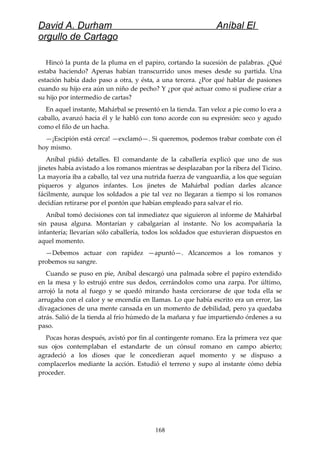 David A. Durham Aníbal El
orgullo de Cartago
Hincó la punta de la pluma en el papiro, cortando la sucesión de palabras. ¿Qué
estaba haciendo? Apenas habían transcurrido unos meses desde su partida. Una
estación había dado paso a otra, y ésta, a una tercera. ¿Por qué hablar de pasiones
cuando su hijo era aún un niño de pecho? Y ¿por qué actuar como si pudiese criar a
su hijo por intermedio de cartas?
En aquel instante, Mahárbal se presentó en la tienda. Tan veloz a pie como lo era a
caballo, avanzó hacia él y le habló con tono acorde con su expresión: seco y agudo
como el filo de un hacha.
—¡Escipión está cerca! —exclamó—. Si queremos, podemos trabar combate con él
hoy mismo.
Aníbal pidió detalles. El comandante de la caballería explicó que uno de sus
jinetes había avistado a los romanos mientras se desplazaban por la ribera del Ticino.
La mayoría iba a caballo, tal vez una nutrida fuerza de vanguardia, a los que seguían
piqueros y algunos infantes. Los jinetes de Mahárbal podían darles alcance
fácilmente, aunque los soldados a pie tal vez no llegaran a tiempo si los romanos
decidían retirarse por el pontón que habían empleado para salvar el río.
Aníbal tomó decisiones con tal inmediatez que siguieron al informe de Mahárbal
sin pausa alguna. Montarían y cabalgarían al instante. No los acompañaría la
infantería; llevarían sólo caballería, todos los soldados que estuvieran dispuestos en
aquel momento.
—Debemos actuar con rapidez —apuntó—. Alcancemos a los romanos y
probemos su sangre.
Cuando se puso en pie, Aníbal descargó una palmada sobre el papiro extendido
en la mesa y lo estrujó entre sus dedos, cerrándolos como una zarpa. Por último,
arrojó la nota al fuego y se quedó mirando hasta cerciorarse de que toda ella se
arrugaba con el calor y se encendía en llamas. Lo que había escrito era un error, las
divagaciones de una mente cansada en un momento de debilidad, pero ya quedaba
atrás. Salió de la tienda al frío húmedo de la mañana y fue impartiendo órdenes a su
paso.
Pocas horas después, avistó por fin al contingente romano. Era la primera vez que
sus ojos contemplaban el estandarte de un cónsul romano en campo abierto;
agradeció a los dioses que le concedieran aquel momento y se dispuso a
complacerlos mediante la acción. Estudió el terreno y supo al instante cómo debía
proceder.
168
 