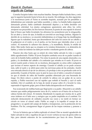 David A. Durham Aníbal El
orgullo de Cartago
Cornelio Escipión había visto muchas batallas. Siempre había luchado bien y creía
que lo seguiría haciendo hasta la hora de su muerte. Sin embargo, los días siguientes
a la escaramuza junto al Ticino se acostaba inquieto, acosado por las pesadillas y
debatiéndose por entender qué había sucedido, y cómo. La batalla había empezado
demasiado pronto, había cambiado demasiado deprisa y se había decidido con
demasiada celeridad. Los jinetes cartagineses aparecieron ante ellos; los velites
arrojaron sus proyectiles; las dos fuerzas chocaron; la punta de una espada lo alcanzó
bajo el brazo que había levantado; los africanos los acometieron por la retaguardia.
En un abrir y cerrar de ojos, la batalla se convirtió en una brega confusa. Alguien lo
derribó de su montura y se encontró debatiéndose en el fango bajo las desdibujadas
figuras que lo rodeaban, hasta que descendieron del cielo los cascos de un caballo y
lo golpearon en el rostro y en el pecho, en los brazos que intentaba alzar y en el
cráneo. Al momento le saltaron tres dientes, y la mandíbula, flácida, le estalló de
dolor. Más tarde, haría que su cirujano se la vendara firmemente y se abstendría de
hablar, y todas las órdenes las daba por escrito o mediante gestos de cabeza.
Pasaron dos días hasta que se enteró de cómo había salvado la vida y a quién
debía agradecérselo. Publio. El joven Escipión combatía cerca de su padre cuando el
cariz de la batalla había cambiado. Vio cómo la punta de una espada alcanzaba a su
padre y lo derribaba del caballo a la confusión que reinaba en el suelo. El joven se
acercó cuanto pudo a lomos de su montura, descargando su arma sobre cualquiera
que tuviese el menor aspecto de enemigo. Cuando el caballo ya no pudo avanzar
más, saltó al suelo y se abrió paso entre las nerviosas patas de los animales. Acertó
una estocada directa al ojo de un africano y le produjo a otro un profundo corte en la
pantorrilla. Cuando el herido cayó, le pisó la nuca con el talón y escuchó el instante
en que el alarido de rabia del hombre quedaba silenciado por una bocanada de
fango. Un ibero estuvo a punto de cortarle la cabeza con un golpe de su curva
espada, y Publio reaccionó con tal rapidez que resbaló al hacerlo y cayó al suelo
también. Oyó el zumbido de la hoja de metal al pasar sobre él y levantó la vista,
esperando el siguiente golpe, pero el ibero había desaparecido en el tumulto.
Fue avanzando de rodillas hasta que llegó junto a su padre. Ahuyentó a un caballo
romano que estaba peligrosamente cerca de él y sostuvo en el hueco de su brazo la
cabeza herida del cónsul. Al instante, blandiendo la espada por encima de sí, gritó
unas órdenes en el latín seco y enérgico que su padre empleaba en el combate. Un
reducido destacamento de soldados escuchó sus voces y no tardó en formar un
círculo en torno al cónsul caído. Publio se cargó a la espalda el cuerpo de su
progenitor y se apartó del campo de batalla a trompicones, con la protección de los
hombres. Por fin, consiguieron llegar al grueso de las tropas romanas y ponerse a
salvo.
Tal era la historia que se había explicado al cónsul. Éste se mostró agradecido de
haber salvado la vida y orgulloso de que el rescate vertiera un rayo de gloria sobre su
hijo, pero detestó enterarse de los acontecimientos por boca de otros. Durante
169
 