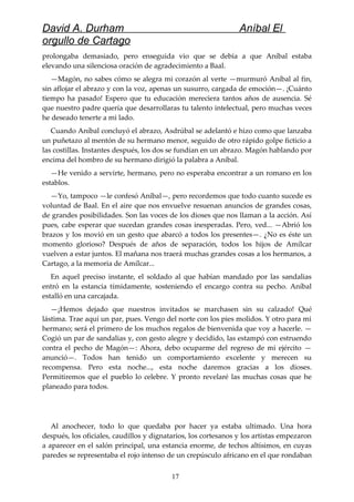 David A. Durham Aníbal El
orgullo de Cartago
prolongaba demasiado, pero enseguida vio que se debía a que Aníbal estaba
elevando una silenciosa oración de agradecimiento a Baal.
—Magón, no sabes cómo se alegra mi corazón al verte —murmuró Aníbal al fin,
sin aflojar el abrazo y con la voz, apenas un susurro, cargada de emoción—. ¡Cuánto
tiempo ha pasado! Espero que tu educación mereciera tantos años de ausencia. Sé
que nuestro padre quería que desarrollaras tu talento intelectual, pero muchas veces
he deseado tenerte a mi lado.
Cuando Aníbal concluyó el abrazo, Asdrúbal se adelantó e hizo como que lanzaba
un puñetazo al mentón de su hermano menor, seguido de otro rápido golpe ficticio a
las costillas. Instantes después, los dos se fundían en un abrazo. Magón hablando por
encima del hombro de su hermano dirigió la palabra a Aníbal.
—He venido a servirte, hermano, pero no esperaba encontrar a un romano en los
establos.
—Yo, tampoco —le confesó Aníbal—, pero recordemos que todo cuanto sucede es
voluntad de Baal. En el aire que nos envuelve resuenan anuncios de grandes cosas,
de grandes posibilidades. Son las voces de los dioses que nos llaman a la acción. Así
pues, cabe esperar que sucedan grandes cosas inesperadas. Pero, ved... —Abrió los
brazos y los movió en un gesto que abarcó a todos los presentes—. ¿No es éste un
momento glorioso? Después de años de separación, todos los hijos de Amílcar
vuelven a estar juntos. El mañana nos traerá muchas grandes cosas a los hermanos, a
Cartago, a la memoria de Amílcar...
En aquel preciso instante, el soldado al que habían mandado por las sandalias
entró en la estancia tímidamente, sosteniendo el encargo contra su pecho. Aníbal
estalló en una carcajada.
—¡Hemos dejado que nuestros invitados se marchasen sin su calzado! Qué
lástima. Trae aquí un par, pues. Vengo del norte con los pies molidos. Y otro para mi
hermano; será el primero de los muchos regalos de bienvenida que voy a hacerle. —
Cogió un par de sandalias y, con gesto alegre y decidido, las estampó con estruendo
contra el pecho de Magón—: Ahora, debo ocuparme del regreso de mi ejército —
anunció—. Todos han tenido un comportamiento excelente y merecen su
recompensa. Pero esta noche..., esta noche daremos gracias a los dioses.
Permitiremos que el pueblo lo celebre. Y pronto revelaré las muchas cosas que he
planeado para todos.
Al anochecer, todo lo que quedaba por hacer ya estaba ultimado. Una hora
después, los oficiales, caudillos y dignatarios, los cortesanos y los artistas empezaron
a aparecer en el salón principal, una estancia enorme, de techos altísimos, en cuyas
paredes se representaba el rojo intenso de un crepúsculo africano en el que rondaban
17
 