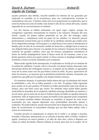 David A. Durham Aníbal El
orgullo de Cartago
aquellos primeros días febriles, escuchó también los intentos de sus generales por
explicarle lo sucedido en la escaramuza, pero sus contradictorias versiones lo
confundieron más aún. El primer relato claro se lo proporcionó un explorador, que le
narró los hechos tal como los había visto desde lo alto de las colinas del oeste, cuando
regresaba de un reconocimiento en solitario.
Las dos fuerzas se habían enfrentado con igual vigor, explicó, aunque los
cartagineses superaban notoriamente en número a los romanos. Después del caos
inicial, cuando los jinetes habían penetrado en las filas del enemigo, todos
desmontaron y combatieron entre las patas de los caballos. La situación parecía
perfectamente normal hasta que la unidad de la caballería númida que estaba cerca
de la retaguardia enemiga volvió grupas y se alejó hacia el sur como si abandonara la
batalla, pero al cabo de un momento cambió de dirección y cabalgó hacia el oeste en
una delgada hilera para situarse a la espalda de los romanos. El grueso de la refriega
continuó sin grandes cambios, salvo que las fuerzas cartaginesas extendieron el
frente de batalla desplegándose hacia el flanco norte de las romanas, como si sus
jinetes quisieran entrar por aquel costado. La línea romana se desplegó también para
resistirlos y formó un frente ondulado, poco compacto.
Observando aquella lucha desesperada, el explorador se olvidó por un instante de
la unidad de caballería. Cuando volvió a buscarla, los jinetes habían alcanzado unas
elevaciones detrás del contingente romano y, al amparo de los árboles, se agrupaban
cerca de la cresta como una ola que batiera contra la orilla. Al poco, aparecieron de
entre los troncos y se lanzaron por la pendiente profiriendo alaridos, formando una
amplia hoz que pilló por la espalda a los desprevenidos romanos.
Un momento después, el explorador había observado que el estandarte del cónsul
se tambaleaba y caía. No se había quedado a ver más. Al galope, había regresado
para ayudar en lo que pudiera. El hombre no había presenciado nada más desde su
atalaya, pero aún tenía cosas que contar. No entendía cómo podía haber pasado
inadvertida la maniobra de la unidad de caballería enemiga. Resultaba un misterio, y
era de temer que la mano de un dios la hubiera hecho invisible en aquellos decisivos
momentos. Sólo al inspeccionar el campo de batalla al día siguiente pudo comprobar
que los jinetes númidas habían efectuado su maniobra al amparo de unas rocas,
avanzando por una angosta depresión cuya profundidad alcanzaba apenas a
ocultarlos. No podía haberse sacado más provecho de la disposición del terreno, y así
hubo de reconocérselo al comandante enemigo que tan bien había sabido verlo y
actuar en consecuencia.
Cornelio levantó el campamento al amparo de la noche y se dirigió a marchas
forzadas a Placentia, destruyendo en su retirada el puente sobre el Padus. Aníbal lo
siguió, construyó un nuevo pontón y, al cabo de unos días, volvió a disponer sus
tropas en orden de batalla. Ofreció combate al cónsul, pero éste no lo aceptó. No lo
170
 