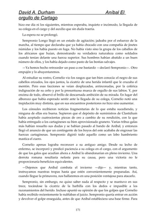 David A. Durham Aníbal El
orgullo de Cartago
hizo ese día ni los siguientes, mientras esperaba, inquieto e incómodo, la llegada de
su colega en el cargo y del auxilio que sin duda traería.
La espera no se prolongó.
Sempronio Longo llegó en un estado de agitación; jadeaba por el esfuerzo de la
marcha, al tiempo que declaraba que ya había chocado con una compañía de jinetes
númidas y los había puesto en fuga. No había visto sino la grupa de los caballos de
los africanos que huían, demostrando su verdadera naturaleza como soldados
cuando tenían delante una fuerza superior. Sus hombres habían abatido a un buen
número de ellos, y los había dejado como pasto de las bestias salvajes.
—Ya hemos hecho retroceder un paso a ese bastardo —declaró Sempronio—. Otro
empujón y lo ahuyentaremos.
Al estudiar su rostro, Cornelio vio los rasgos que tan bien conocía: el negro de sus
cabellos erizados, los ojos juntos, la cicatriz de una herida infantil que le cruzaba el
mentón. Pero esas facciones se veían desplazadas, arrinconadas, por la colérica
indignación de su ceño y por la presuntuosa mueca de orgullo de sus labios. Y, por
encima de todo, observó el brillo de descarnada ambición de su mirada. En lugar del
alborozo que había esperado sentir ante la llegada de su colega, Cornelio notó una
trepidación muy distinta, que en sus encuentros posteriores no hizo sino aumentar.
Los cónsules recibieron noticias fragmentarias de lo que estaba sucediendo, y
ninguna de ellas era buena. Supieron que el depósito de suministros de Clastidium
había aceptado cuatrocientas piezas de oro a cambio de su rendición, con la que
había entregado a los cartagineses su bien aprovisionado granero. Varias tribus galas
más habían resuelto sus dudas y se habían pasado al bando de Aníbal, y entonces
llegó el anuncio de que un contingente de los boyos del este acababa de engrosar las
fuerzas cartaginesas. Sempronio digirió todo aquello como un lobo hambriento
mastica el cuero.
Cornelio apenas lograba reconocer a su antiguo amigo. Desde su lecho de
enfermo, se incorporó y predicó paciencia a su colega en el cargo, con el argumento
de que los galos que acudían ahora a Aníbal lo abandonarían en pleno invierno. Una
derrota romana resultaría nefasta para su causa, pero una victoria no le
proporcionaría beneficios equivalentes.
—Dejemos que Aníbal combata el invierno —dijo— y, mientras tanto,
instruyamos nuestras tropas hasta que estén convenientemente preparadas. Así,
cuando llegue la primavera, nos hallaremos en una posición ventajosa para atacarlo.
Sempronio, sin embargo, no quiso saber nada al respecto y se mantuvo en sus
trece, tocándose la cicatriz de la barbilla con los dedos e impasible a los
razonamientos del herido. Incluso apuntó su opinión de que los golpes que Cornelio
había recibido recientemente le nublaban el juicio. Sempronio quería entrar en acción
y devolver el golpe enseguida, antes de que Aníbal estableciera una base firme. Para
171
 