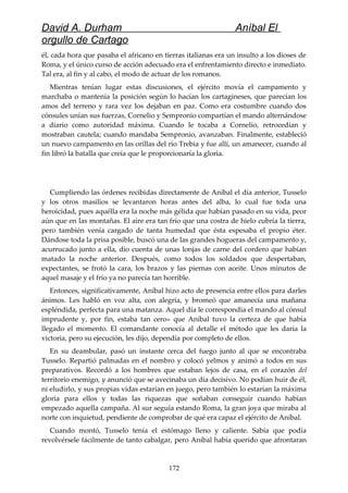David A. Durham Aníbal El
orgullo de Cartago
él, cada hora que pasaba el africano en tierras italianas era un insulto a los dioses de
Roma, y el único curso de acción adecuado era el enfrentamiento directo e inmediato.
Tal era, al fin y al cabo, el modo de actuar de los romanos.
Mientras tenían lugar estas discusiones, el ejército movía el campamento y
marchaba o mantenía la posición según lo hacían los cartagineses, que parecían los
amos del terreno y rara vez los dejaban en paz. Como era costumbre cuando dos
cónsules unían sus fuerzas, Cornelio y Sempronio compartían el mando alternándose
a diario como autoridad máxima. Cuando le tocaba a Cornelio, retrocedían y
mostraban cautela; cuando mandaba Sempronio, avanzaban. Finalmente, estableció
un nuevo campamento en las orillas del río Trebia y fue allí, un amanecer, cuando al
fin libró la batalla que creía que le proporcionaría la gloria.
Cumpliendo las órdenes recibidas directamente de Aníbal el día anterior, Tusselo
y los otros masilios se levantaron horas antes del alba, lo cual fue toda una
heroicidad, pues aquélla era la noche más gélida que habían pasado en su vida, peor
aún que en las montañas. El aire era tan frío que una costra de hielo cubría la tierra,
pero también venía cargado de tanta humedad que ésta espesaba el propio éter.
Dándose toda la prisa posible, buscó una de las grandes hogueras del campamento y,
acurrucado junto a ella, dio cuenta de unas lonjas de carne del cordero que habían
matado la noche anterior. Después, como todos los soldados que despertaban,
expectantes, se frotó la cara, los brazos y las piernas con aceite. Unos minutos de
aquel masaje y el frío ya no parecía tan horrible.
Entonces, significativamente, Aníbal hizo acto de presencia entre ellos para darles
ánimos. Les habló en voz alta, con alegría, y bromeó que amanecía una mañana
espléndida, perfecta para una matanza. Aquel día le correspondía el mando al cónsul
imprudente y, por fin, estaba tan cero» que Aníbal tuvo la certeza de que había
llegado el momento. El comandante conocía al detalle el método que les daría la
victoria, pero su ejecución, les dijo, dependía por completo de ellos.
En su deambular, pasó un instante cerca del fuego junto al que se encontraba
Tusselo. Repartió palmadas en el nombro y colocó yelmos y animó a todos en sus
preparativos. Recordó a los hombres que estaban lejos de casa, en el corazón del
territorio enemigo, y anunció que se avecinaba un día decisivo. No podían huir de él,
ni eludirlo, y sus propias vidas estarían en juego, pero también lo estarían la máxima
gloria para ellos y todas las riquezas que soñaban conseguir cuando habían
empezado aquella campaña. Al sur seguía estando Roma, la gran joya que miraba al
norte con inquietud, pendiente de comprobar de qué era capaz el ejército de Aníbal.
Cuando montó, Tusselo tenía el estómago lleno y caliente. Sabía que podía
revolvérsele fácilmente de tanto cabalgar, pero Aníbal había querido que afrontaran
172
 