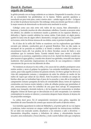 David A. Durham Aníbal El
orgullo de Cartago
la gélida jornada con un fuego ardiente en su interior. Emprendió la marcha y la voz
de su comandante fue perdiéndose en la lejanía. Habría querido quedarse a
escucharlo un poco más pues, como a tantos otros —estaba seguro de ello— la figura
de su líder le producía fascinación. Sin embargo, tenía una misión que llevar a cabo y
la mejor manera de demostrarle su devoción sería mediante la acción.
Cabalgó como uno más entre mil, todos de tez oscura, bien alimentados y
lustrosos, y luciendo muchos de ellos abundante cabellera. Cuando avanzaron entre
los árboles, los caballos se mostraron raudos y potentes en los espacios abiertos, y
delicados y ligeros cuando saltaban las ramas caídas. Cada jinete, en algún punto,
quebró la rama rota de algún árbol o desmontó y recogió una del suelo, y la guardó
en la mano, entre las férreas tenazas de sus dedos, como si portara la jabalina.
En el claro de la orilla del Trebia se reunieron con los exploradores que habían
enviado por delante, conducidos por el general Bomílcar. Éste no dijo nada; se
incorporó de su posición en cuclillas y se limitó a señalar el vado. Los jinetes se
encaminaron hacia allí. Las piedras de la ribera llevaban cascos de hielo y aros
cristalinos que la corriente lamia. Tusselo intentó hacer caso omiso e infundió
confianza en su montura, urgiéndola a entrar en el río. Apretó los dientes cuando sus
pies tocaron el agua gélida y, cuando ésta alcanzó sus genitales, masculló una áspera
maldición. Oyó parecidas imprecaciones de muchos de sus compañeros e intentó
convencerse de que no era tan diferente de ellos.
No tardaron en alcanzar la otra orilla, y los cascos de los caballos produjeron unos
ruidos sordos y secos al golpear los guijarros. Los animales temblaban, nerviosos y
cautos, pues toda aquella aventura les parecía extraña. Un breve galope los llevó a la
vista del campamento romano, y emergieron de entre los árboles en medio de las
nubes de vapor que salían de sus ollares. Ante los jinetes se extendía un campo de
hierbas altas que se inclinaban bajo el peso de la escarcha y más allá se levantaba el
campamento romano: parapetos de tierra de considerable altura, torres de vigilancia
construidas con troncos recién talados y miles de afiladas puntas que penetraban el
aire, amenazadoras como los colmillos de una gran fiera salvaje. El campamento
estaba muy tranquilo, dormido todavía, y de las fogatas casi consumidas se alzaban
delgadas volutas de humo que se desvanecían en el cielo encapotado. Los númidas
contemplaron la escena en silencio y avanzaron despacio hasta situarse al alcance de
los proyectiles enemigos.
La calma duró poco. En el campamento resonaron unos gritos, seguidos de
inmediato de unas llamadas de corneta que sacaron del sueño al ejército entero.
Los númidas aguardaron la orden de Mahárbal y, al primer grito de su voz áspera
y poderosa, todos iniciaron un ataque verbal siguiendo las instrucciones recibidas.
En un latín con marcado acento, desafiaron a los romanos a salir a divertirse —
llamándolos chiquillos, mujeres y folladores de cabras, y ofreciéndoles favores
sexuales: anos endulzados y bocas abiertas, y todo cuanto habían oído que complacía
173
 
