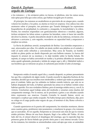 David A. Durham Aníbal El
orgullo de Cartago
a los romanos— y les arrojaron palos; no lanzas, ni jabalinas, sino las ramas secas,
más aptas para leña que como armas, que habían recogido por el camino.
Al principio, los romanos se escabulleron en previsión de un ataque pero, cuando
volaron los insultos y los palos, su alarma se trocó en sorpresa. Una cabeza tras otra
asomaron sobre el parapeto, tan próximas que Tusselo distinguió las expresiones
boquiabiertas de perplejidad, la confusión y, enseguida, la incredulidad y la cólera.
Pronto, los romanos respondían con gesticulaciones ofensivas e insultos; algunos,
incluso arrojaron las falsas armas a quienes las lanzaban, como si fuese tan sencillo
devolver la afrenta. A pecho descubierto desde lo alto de las defensas, invitaron a los
africanos a acercarse y, acto seguido, recordaron su capacidad letal y empezaron a
emplear sus armas.
La lluvia de jabalinas arreció, acompañada de flechas. Los númidas empezaron a
caer, atravesados por ellas. Un caballo sin jinete recibió una jabalina en el costado y
rodó al suelo entre relinchos y convulsiones. Muy cerca de Tusselo, un hombre
recibió en pleno pecho un dardo disparado por una ballesta romana. La fuerza del
impacto lo arrancó de su montura y lo dejó tendido sobre la hierba helada. De
repente, el campo se había convertido en tumba y la prístina alfombra de momentos
antes quedó aplastada, pisoteada y teñida de sangre aquí y allí; y Mahárbal indicó a
sus hombres que se retiraran un poco, lo suficiente para tender el cebo al enemigo.
Sempronio estaba al mando aquel día y, cuando despertó, su primer pensamiento
fue que iba a emplearlo de algún modo. Cuando escuchó la algarabía burlona de los
númidas, decidió que sus insultos eran intolerables y ordenó que todos se preparasen
para el combate. Sabía que los soldados no habían comido todavía, que aún no se
habían despejado del todo, ni habían aprestado las armas ni se habían vestido como
habrían querido. Era una verdadera lástima, pero el enemigo estaba cerca y, con él, la
victoria. Concluirían aquel trabajo antes del mediodía y cenarían como dueños del
campamento enemigo. Por lo menos, así lo proclamó a gritos a sus oficiales cuando
éstos expresaron sus reservas. Cuando Cornelio lo mandó llamar, envió un
mensajero a explicar que estaba ocupado. No había tiempo para chácharas, dijo, pero
su colega en el cargo podía estar seguro de que, al terminar el día, Roma volvería a
estar a salvo.
Cuando aparecieron en la puerta del campamento, los númidas montaron, dieron
unos cuantos giros, profirieron más juramentos y enseñaron la grupa a los romanos
que se acercaban. Al ver aquello, Sempronio se convenció aún más de que la victoria
estaba próxima. Menos de una hora después, llegó a las orillas del Trebia. Al otro
lado del río, el cónsul observó el despliegue del enemigo, que lo esperaba bajo las
primeras gotas de lluvia helada que pronto daría paso a una intensa nevada. Cerca
de los romanos, los númidas se arremolinaban como salvajes que eran, se animaban
174
 