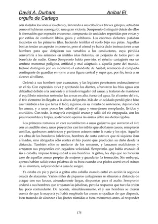 David A. Durham Aníbal El
orgullo de Cartago
con alaridos los unos a los otros y, lanzando a sus caballos a breves galopes, actuaban
como si hubieran conseguido una gran victoria. Sempronio distinguió detrás de ellos
la formación que esperaba encontrar, compuesta de unidades repartidas por etnias y
por estilos de combatir: libios, galos y celtiberos. Los enormes elefantes piafaban
inquietos en las primeras filas, haciendo temblar el suelo bajo sus patas. Aquellas
bestias tenían un aspecto imponente, pero el cónsul ya había dado instrucciones a sus
hombres para que dirigieran sus venablos a los conductores, cuya pérdida
convertiría a los animales en inútiles islas flotantes, en perjuicio de todos pero en
beneficio de nadie. Como Sempronio había previsto, el ejército cartaginés era un
confuso monstruo políglota, artificial y mal adaptado a aquella parte del mundo.
Incluso distinguió por un momento el estandarte de Aníbal; reconoció el compacto
contingente de guardias en torno a una figura central y supo que, por fin, tenía a su
alcance al villano.
Ordenó a sus hombres que avanzaran, y las legiones penetraron ordenadamente
en el río. Con expresión torva y apretando los dientes, afrontaron las frías aguas con
dificultad debido a la corriente y al fondo irregular del cauce, y trataron de mantener
el equilibrio mientras sostenían las armas en alto, fuera del agua. En el centro del río,
el frío elemento les llegaba a la altura del pecho. Más de un soldado perdió pie e hizo
caer también a los que tenía al lado; algunos, en su intento de sostenerse, dejaron caer
las armas, y a unos pocos los cubrió el agua y emergieron resoplando, lívidos y
aturdidos. Con todo, la mayoría consiguió cruzar y salió del río empapada, con los
pies insensibles y torpes, sosteniendo apenas las armas entre sus dedos rígidos.
Los primeros romanos en caer sucumbieron a unos guijarros que surcaron el aire
con un audible siseo, unos proyectiles casi invisibles que abollaron cascos, rompieron
costillas, quebraron antebrazos y partieron cráneos entre la nariz y los ojos. Aquello
era obra de los honderos baleáricos, hombres de corta estatura que ni siquiera iban
armados, sino abrigados sólo contra el frío puesto que producían su daño desde la
distancia. También ellos se mofaron de los romanos, y lanzaron maldiciones y
arrojaron sus proyectiles con cegadora velocidad. Sempronio, que había cruzado el
río a caballo, impuso tranquilidad a sus hombres. A gritos, les dijo que no hicieran
caso de aquellas armas propias de mujeres y guardaran la formación. Sin embargo,
apenas habían salido estas palabras de su boca cuando una piedra acertó en el cráneo
de su montura, salpicándole la cara de sangre.
Ya estaba en pie y pedía a gritos otro caballo cuando entró en acción la segunda
oleada de atacantes. Varios miles de piqueros cartagineses se situaron a distancia de
ataque con sus lanzas, absurdamente largas, dispuestas para el asalto. Sempronio
ordenó a sus hombres que arrojaran las jabalinas, pero la respuesta que tuvo la orden
fue poco contundente. De repente, simultáneamente, él y sus hombres se dieron
cuenta de que la mayoría ya había empleado las armas arrojadizas de que disponía,
bien tratando de alcanzar a los jinetes númidas o bien, momentos antes, al responder
175
 