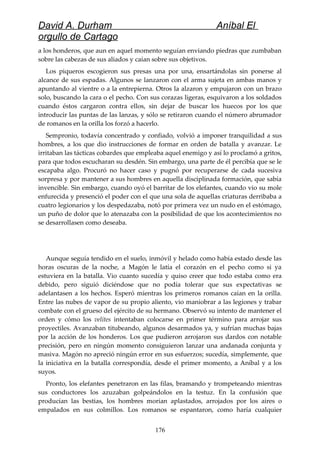 David A. Durham Aníbal El
orgullo de Cartago
a los honderos, que aun en aquel momento seguían enviando piedras que zumbaban
sobre las cabezas de sus aliados y caían sobre sus objetivos.
Los piqueros escogieron sus presas una por una, ensartándolas sin ponerse al
alcance de sus espadas. Algunos se lanzaron con el arma sujeta en ambas manos y
apuntando al vientre o a la entrepierna. Otros la alzaron y empujaron con un brazo
solo, buscando la cara o el pecho. Con sus corazas ligeras, esquivaron a los soldados
cuando éstos cargaron contra ellos, sin dejar de buscar los huecos por los que
introducir las puntas de las lanzas, y sólo se retiraron cuando el número abrumador
de romanos en la orilla los forzó a hacerlo.
Sempronio, todavía concentrado y confiado, volvió a imponer tranquilidad a sus
hombres, a los que dio instrucciones de formar en orden de batalla y avanzar. Le
irritaban las tácticas cobardes que empleaba aquel enemigo y así lo proclamó a gritos,
para que todos escucharan su desdén. Sin embargo, una parte de él percibía que se le
escapaba algo. Procuró no hacer caso y pugnó por recuperarse de cada sucesiva
sorpresa y por mantener a sus hombres en aquella disciplinada formación, que sabía
invencible. Sin embargo, cuando oyó el barritar de los elefantes, cuando vio su mole
enfurecida y presenció el poder con el que una sola de aquellas criaturas derribaba a
cuatro legionarios y los despedazaba, notó por primera vez un nudo en el estómago,
un puño de dolor que lo atenazaba con la posibilidad de que los acontecimientos no
se desarrollasen como deseaba.
Aunque seguía tendido en el suelo, inmóvil y helado como había estado desde las
horas oscuras de la noche, a Magón le latía el corazón en el pecho como si ya
estuviera en la batalla. Vio cuanto sucedía y quiso creer que todo estaba como era
debido, pero siguió diciéndose que no podía tolerar que sus expectativas se
adelantasen a los hechos. Esperó mientras los primeros romanos caían en la orilla.
Entre las nubes de vapor de su propio aliento, vio maniobrar a las legiones y trabar
combate con el grueso del ejército de su hermano. Observó su intento de mantener el
orden y cómo los velites intentaban colocarse en primer término para arrojar sus
proyectiles. Avanzaban titubeando, algunos desarmados ya, y sufrían muchas bajas
por la acción de los honderos. Los que pudieron arrojaron sus dardos con notable
precisión, pero en ningún momento consiguieron lanzar una andanada conjunta y
masiva. Magón no apreció ningún error en sus esfuerzos; sucedía, simplemente, que
la iniciativa en la batalla correspondía, desde el primer momento, a Aníbal y a los
suyos.
Pronto, los elefantes penetraron en las filas, bramando y trompeteando mientras
sus conductores los azuzaban golpeándolos en la testuz. En la confusión que
producían las bestias, los hombres morían aplastados, arrojados por los aires o
empalados en sus colmillos. Los romanos se espantaron, como haría cualquier
176
 