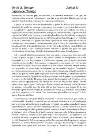 David A. Durham Aníbal El
orgullo de Cartago
hombre en sus cabales, pero no cedieron. Les lanzaron estocadas a los ojos, les
hirieron en las trompas y descargaron sus filos a los costados. Más de un guía de
aquellos monstruos fue arrancado de su posición a lanzadas.
A pesar de aquellas rocas en movimiento, a pesar del hielo y del barro que se
levantaba del suelo, los romanos consiguieron una y otra vez recuperar la formación
y maniobrar. Y siguieron infligiendo pérdidas. Su estilo de combate era firme y
organizado. Avanzaron, perfectamente protegidos con los escudos, y aplastaron con
especial facilidad a los furiosos pero indisciplinados galos, hundiendo sus espadas
cortas en el vientre desprotegido de los bárbaros, retrocediendo un paso y volviendo
a lanzar la estocada. Así penetraron poco a poco en el centro galo de las fuerzas
cartaginesas, y combatieron con sorprendente eficacia, vistas las circunstancias. Aun
así, el desarrollo de los acontecimientos fue favorable. La caballería númida formó un
círculo en torno a sus correspondientes romanos y pronto los puso en fuga,
expulsándolos de las alas y dejando al descubierto los flancos de las legiones.
Allí era donde él entraba en acción. Hizo una señal al soldado que tenía a su lado,
y éste se puso en pie y llamo a los demás. Todos se incorporaron del suelo,
entumecidos por la larga espera y tan helados, algunos, que ni siquiera tiritaban.
Levantaron las espadas y los escudos, y empezaron a canturrear con voces roncas,
invocando cada cual a sus dioses preferidos y elevándoles oraciones. Magón avanzó
en vanguardia, sin mirar atrás, confiando en que los demás lo seguían. Cuando dio
los primeros pasos, apenas sentía las piernas. Apoyó los pies en el suelo con toda la
firmeza de que era capaz, para asegurarse de que se sostendría, y el ejercicio calentó
pronto sus músculos. Oyó el tintineo de sus correajes y el chapoteo de sus pisadas en
el terreno medio helado. El sonido tenía algo de fantasmagórico al principio, pero a
medida que se aproximaban a la batalla, las voces se hacían más firmes. Pronto,
todos corrían a paso ligero. Las lenguas discordantes se mezclaron y confundieron en
un griterío enfurecido que iba más allá de las palabras, que surgía de lo más
profundo y primario del cerebro. La distancia que tenían que cubrir era considerable,
y su furia aumentó con la carrera. Cada hombre escogió un blanco e imaginó el daño
que se disponía a infligir.
A cien pasos de distancia, Magón seleccionó al infante romano al que atacaría y
enfiló hacia él. Cuando lo tuvo al alcance de su arma, lo abatió de un poderoso golpe
que le seccionó el cuello hasta la columna vertebral. Una cálida rociada de sangre
empapó la mano cerrada en torno a la empuñadura de la espada y le salpicó el brazo.
El romano no llegó a saber quién lo mataba. No fue el único. Los hombres de Magón
se abatieron sobre el flanco de la legión romana como una nube de langostas voraces,
pasando sobre los cuerpos caídos para llegar a los siguientes. Los legionarios que
ocupaban el centro no podían saber lo que estaba sucediendo, pero debieron de
percibir la agitación de los que ocupaban los flancos y, con ella, los primeros asomos
de pánico. El avance de los romanos se detuvo. En lugar de abrirse paso sin apenas
resistencia entre galos mal armados, las primeras líneas de las formaciones se
177
 