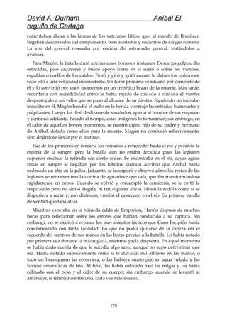 David A. Durham Aníbal El
orgullo de Cartago
enfrentaban ahora a las lanzas de los veteranos libios, que, al mando de Bomílcar,
llegaban descansados del campamento, bien aceitados y sedientos de sangre romana.
La voz del general resonaba por encima del estruendo general, instándolos a
avanzar.
Para Magón, la batalla duró apenas unos borrosos instantes. Descargó golpes, dio
estocadas, pisó cadáveres y buscó apoyo firme en el suelo o sobre los vientres,
espaldas o cuellos de los caídos. Fintó y giró y gritó cuanto le daban los pulmones,
todo ello a una velocidad inconcebible. Un furor primario se adueñó por completo de
él y lo convirtió por unos momentos en un frenético brazo de la muerte. Más tarde,
recordaría con incredulidad cómo le había rajado de costado a costado el vientre
desprotegido a un velite que se puso al alcance de su diestra. Siguiendo un impulso
inaudito en él, Magón hundió el puño en la herida y extrajo las entrañas humeantes y
palpitantes. Luego, las dejó deslizarse de sus dedos, apartó al hombre de un empujón
y continuó adelante. Pasado el tiempo, estas imágenes lo torturarían; sin embargo, en
el calor de aquellos breves momentos, se mostró digno hijo de su padre y hermano
de Aníbal, dotado como ellos para la muerte. Magón no combatió reflexivamente,
sino dejándose llevar por el instinto.
Fue de los primeros en forzar a los romanos a retroceder hasta el río y percibió la
euforia de la sangre, pero la batalla aún no estaba decidida pues las legiones
supieron efectuar la retirada con cierto orden. Se encontraba en el río, cuyas aguas
tintas en sangre le llegaban por los tobillos, cuando advirtió que Aníbal había
ordenado un alto en la pelea. Jadeante, se incorporó y observó cómo los restos de las
legiones se retiraban tras la cortina de aguanieve que caía, que iba transformándose
rápidamente en copos. Cuando se volvió y contempló la carnicería, se le cortó la
respiración pero no sintió alegría, ni tan siquiera alivio. Hincó la rodilla como si se
dispusiera a rezar y, con disimulo, vomitó el desayuno en el río. Su primera batalla
de verdad quedaba atrás.
Mientras esperaba en la húmeda celda de Emporion, Hanón dispuso de muchas
horas para reflexionar sobre los errores que habían conducido a su captura. Sin
embargo, no se dedicó a repasar los movimientos tácticos que Cneo Escipión había
contrarrestado con tanta facilidad. Lo que no podía quitarse de la cabeza era el
recuerdo del temblor de sus manos en las horas previas a la batalla. Lo había notado
por primera vez durante la madrugada, mientras yacía despierto. En aquel momento
se había dado cuenta de que le sucedía algo raro, aunque no supo determinar qué
era. Había notado sucesivamente como si le clavaran mil alfileres en las manos, o
todo un hormiguero las recorriera, o las hubiera sumergido en agua helada y las
tuviese amoratadas de frío. Al final, las había colocado bajo las nalgas y las había
calmado con el peso y el calor de su cuerpo; sin embargo, cuando se levantó al
amanecer, el temblor continuaba, cada vez más intenso.
178
 